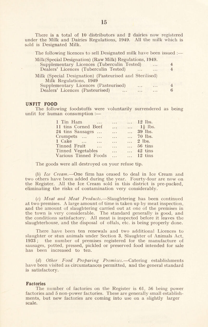 There is a total of 10 distributors and 2 dairies now registered under the Milk and Dairies Regulations, 1949. All the milk which is sold is Designated Milk. The following licences to sell Designated milk have been issued :— Milk (Special Designation) (Raw Milk) Regulations, 1949. Supplementary Licences (Tuberculin Tested) Dealers’ Licences (Tuberculin Tested) Milk (Special Designation) (Pasteurised and Sterilised) Milk Regulations, 1949 Supplementary Licences (Pasteurised) Dealers’ Licences (Pasteurised) 4 4 4 6 UNFIT FOOD The following foodstuffs were voluntarily surrendered as being unfit for human consumption :— I Tin Ham II tins Corned Beef 24 tins Sausages ... Crumpets ... 1 Cake Tinned Fruit Tinned Vegetables Various Tinned Foods 12 lbs. 1| lbs. 39 lbs. 70 lbs. 2 lbs. 56 tins 42 tins 12 tins The goods were all destroyed on your refuse tip. (b) Ice Cream,.—One firm has ceased to deal in Ice Cream and two others have been added during the year. Fourty-four are now on the Register. All the Ice Cream sold in this district is pre-packed, eliminating the risks of contamination very considerably. (c) Meat and Meat Products.—Slaughtering has been continued at two premises. A large amount of time is taken up by meat inspection, and the amount of slaughtering carried out at one of the premises in the town is very considerable. The standard generally is good, and the conditions satisfactory. All meat is inspected before it leaves the slaughterhouse, and the disposal of offals, etc. is being properly done. There have been ten renewals and two additional Licences to slaughter or stun animals under Section 3, Slaughter of Animals Act, 1933 ; the number of premises registered for the manufacture of sausages, potted, pressed, pickled or preserved food intended for sale has been increased to ten. (d) Other Food Preparing Premises.—Catering establishments have been visited as circumstances permitted, and the general standard is satisfactory. Factories The number of factories on the Register is 61, 56 being power factories and 5 non-power factories. These are generally small establish- ments, but new factories are coming into use on a slightly larger scale.