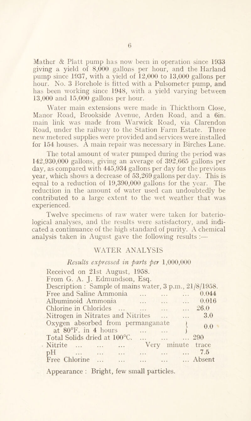 Mather & Platt pump has now been in operation since 1933 giving a yield of 8,000 gallons per hour, and the Harland pump since 1937, with a yield of 12,000 to 13,000 gallons per hour. No. 3 Borehole is fitted with a Pulsometer pump, and has been working since 1948, with a yield varying between 13.000 and 15,000 gallons per hour. Water main extensions were made in Thickthorn Close, Manor Road, Brookside Avenue, Arden Road, and a 6in. main link was made from Warwick Road, via Clarendon Road, under the railway to the Station Farm Estate. Three new metered supplies were provided and services were installed for 154 houses. A main repair was necessary in Birches Lane. The total amount of water pumped during the period was 142.930.000 gallons, giving an average of 392,665 gallons per day, as compared with 445,934 gallons per day for the previous year, which shows a decrease of 53,269 gallons per day. This is equal to a reduction of 19,390,000 gallons for the year. The reduction in the amount of water used can undoubtedly be contributed to a large extent to the wet weather that was experienced. Twelve specimens of raw water were taken for baterio- logical analyses, and the results were satisfactory, and indi- cated a continuance of the high standard of purity. A chemical analysis taken in August gave the following results :— WATER ANALYSIS Results expressed in parts per 1,000,000 Received on 21st August, 1958. From G. A. J. Edmundson, Esq. Description : Sample of mains water, 3 p.m., 21/8/1958. Free and Saline Ammonia ... ... ... 0.044 Albuminoid Ammonia ... ... ... 0.016 Chlorine in Chlorides ... ... ... ... 26.0 Nitrogen in Nitrates and Nitrites ... ... 3.0 Oxygen absorbed from permanganate / 0 ~ at 80°F. in 4 hours ... ... j Total Solids dried at 100°C. ... ... ... 290 Nitrite ... ... ... Very minute trace pH 7.5 Free Chlorine ... ... ... ... ... Absent Appearance : Bright, few small particles.