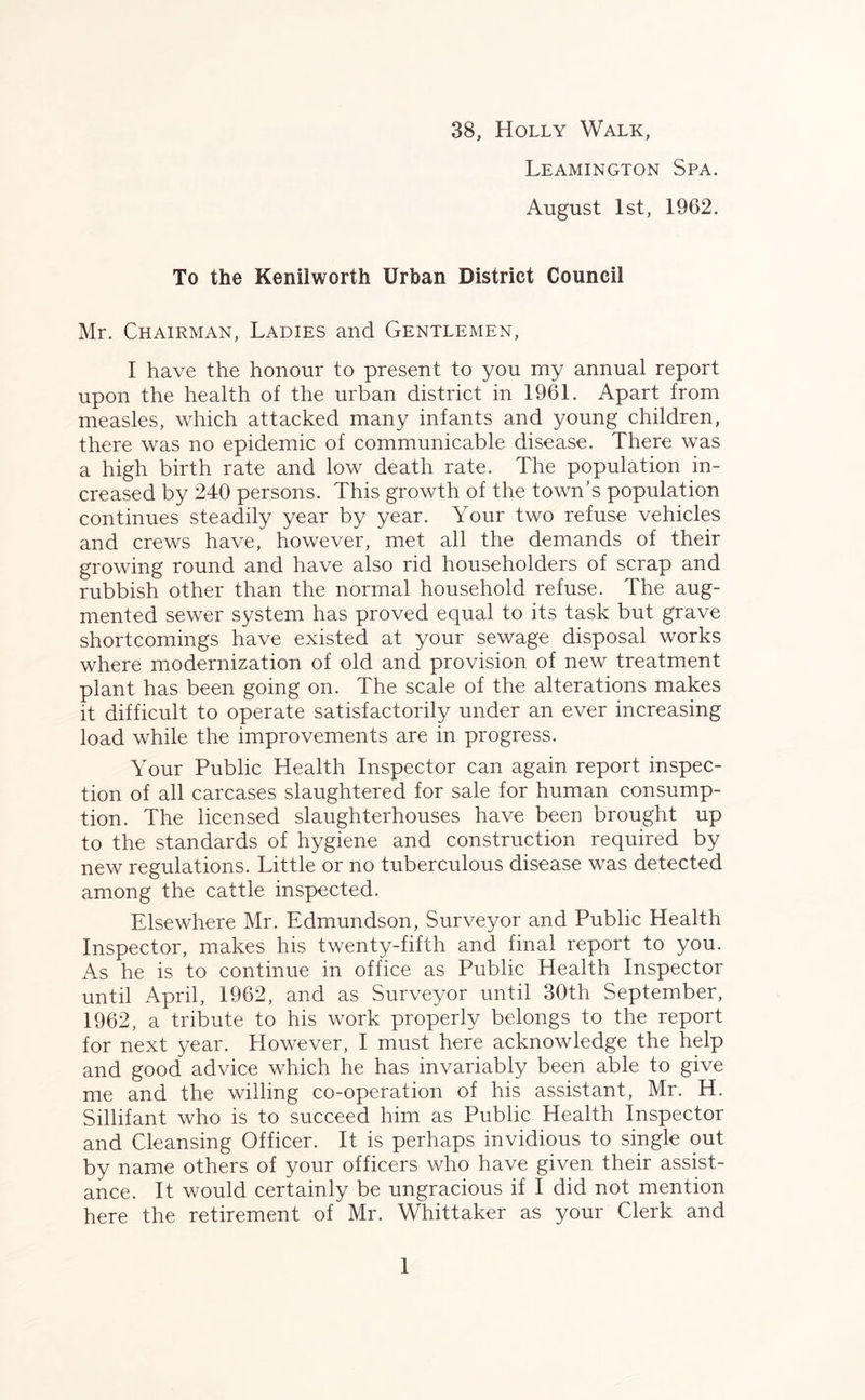 38, Holly Walk, Leamington Spa. August 1st, 1962. To the Kenilworth Urban District Council Mr. Chairman, Ladies and Gentlemen, I have the honour to present to you my annual report upon the health of the urban district in 1961. Apart from measles, which attacked many infants and young children, there was no epidemic of communicable disease. There was a high birth rate and low death rate. The population in- creased by 240 persons. This growth of the town’s population continues steadily year by year. Your two refuse vehicles and crews have, however, met all the demands of their growing round and have also rid householders of scrap and rubbish other than the normal household refuse. The aug- mented sewer system has proved equal to its task but grave shortcomings have existed at your sewage disposal works where modernization of old and provision of new treatment plant has been going on. The scale of the alterations makes it difficult to operate satisfactorily under an ever increasing load while the improvements are in progress. Your Public Health Inspector can again report inspec- tion of all carcases slaughtered for sale for human consump- tion. The licensed slaughterhouses have been brought up to the standards of hygiene and construction required by new regulations. Little or no tuberculous disease was detected among the cattle inspected. Elsewhere Mr. Edmundson, Surveyor and Public Health Inspector, makes his twenty-fifth and final report to you. As he is to continue in office as Public Health Inspector until April, 1962, and as Surveyor until 30th September, 1962, a tribute to his work properly belongs to the report for next year. However, I must here acknowledge the help and good advice which he has invariably been able to give me and the willing co-operation of his assistant, Mr. H. Sillifant who is to succeed him as Public Health Inspector and Cleansing Officer. It is perhaps invidious to single out by name others of your officers who have given their assist- ance. It would certainly be ungracious if I did not mention here the retirement of Mr. Whittaker as your Clerk and