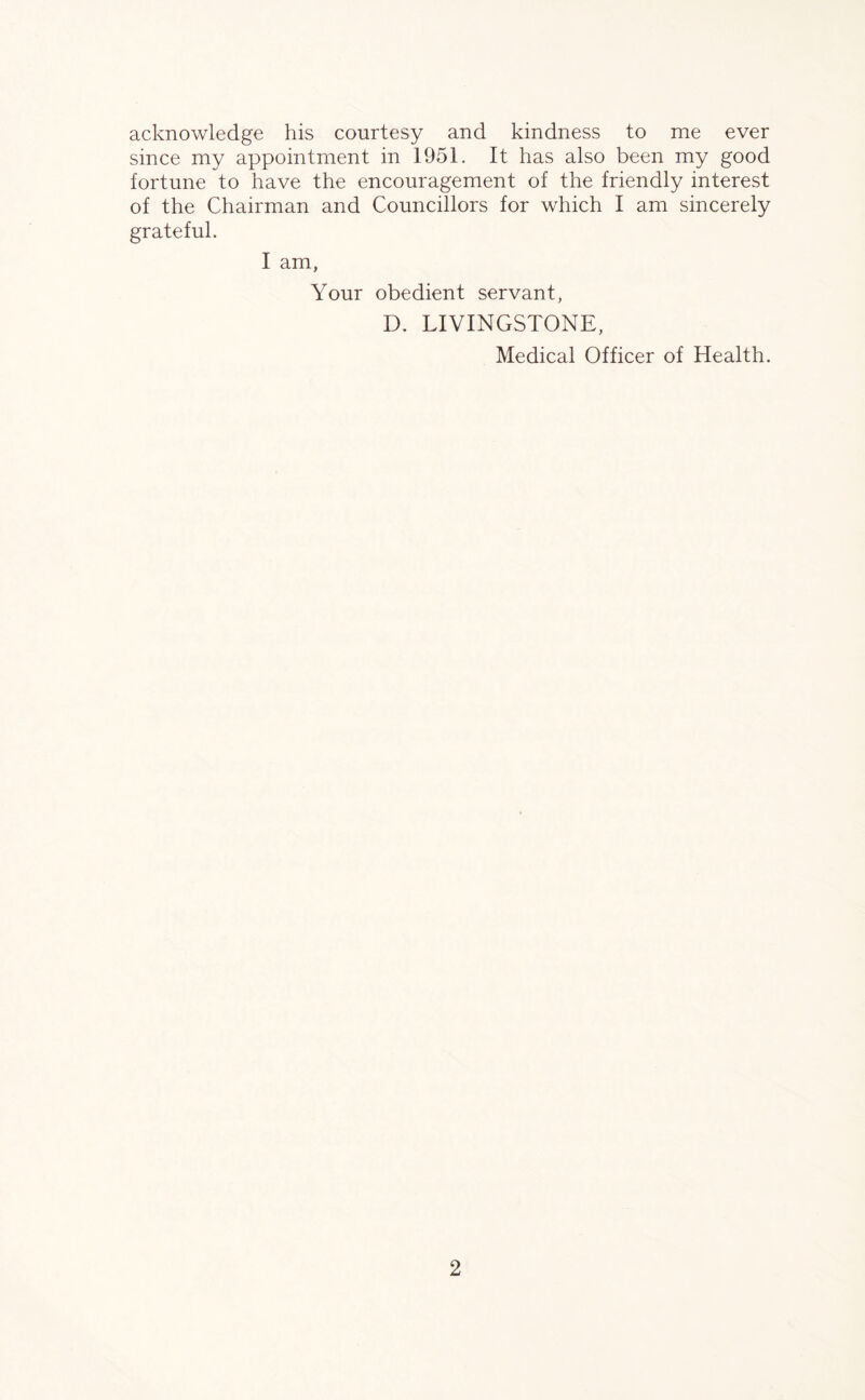 acknowledge his courtesy and kindness to me ever since my appointment in 1951. It has also been my good fortune to have the encouragement of the friendly interest of the Chairman and Councillors for which I am sincerely grateful. I am, Your obedient servant, D. LIVINGSTONE, Medical Officer of Health.