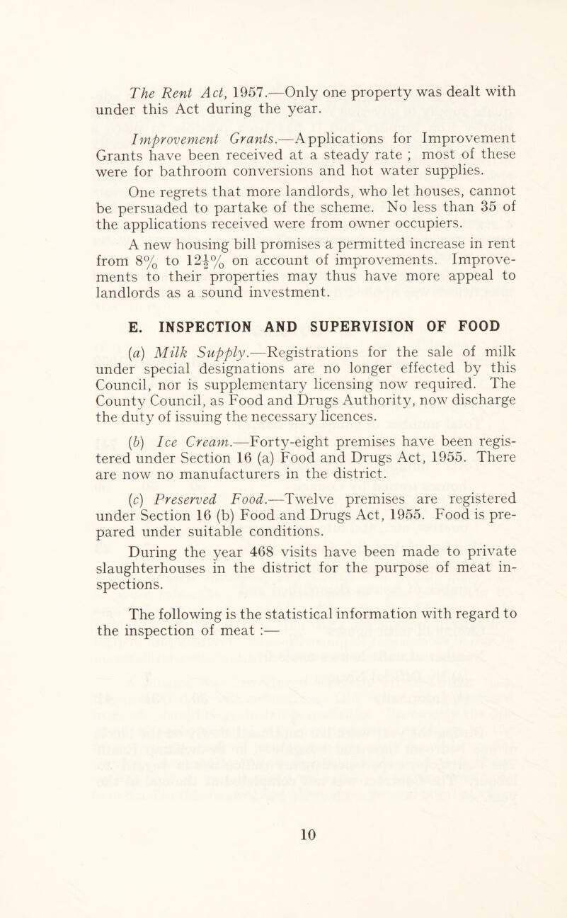 The Rent Act, 1957.—Only one property was dealt with under this Act during the year. Improvement Grants.—Applications for Improvement Grants have been received at a steady rate ; most of these were for bathroom conversions and hot water supplies. One regrets that more landlords, who let houses, cannot be persuaded to partake of the scheme. No less than 35 of the applications received were from owner occupiers. A new housing bill promises a permitted increase in rent from 8% to 12J% on account of improvements. Improve- ments to their properties may thus have more appeal to landlords as a sound investment. E. INSPECTION AND SUPERVISION OF FOOD (a) Milk Supply.—Registrations for the sale of milk under special designations are no longer effected by this Council, nor is supplementary licensing now required. The County Council, as Food and Drugs Authority, now discharge the duty of issuing the necessary licences. (b) Ice Cream.—Forty-eight premises have been regis- tered under Section 16 (a) Food and Drugs Act, 1955. There are now no manufacturers in the district. (c) Preserved Food.—Twelve premises are registered under Section 16 (b) Food and Drugs Act, 1955. Food is pre- pared under suitable conditions. During the year 468 visits have been made to private slaughterhouses in the district for the purpose of meat in- spections. The following is the statistical information with regard to the inspection of meat :—