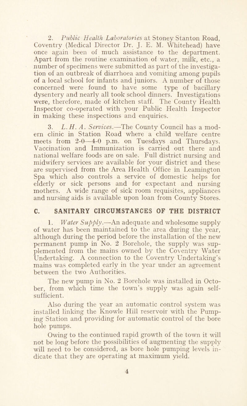 2. Public Health Laboratories at Stoney Stanton Road, Coventry (Medical Director Dr. J. E. M. Whitehead) have once again been of much assistance to the department. Apart from the routine examination of water, milk, etc., a number of specimens were submitted as part of the investiga- tion of an outbreak of diarrhoea and vomiting among pupils of a local school for infants and juniors. A number of those concerned were found to have some type of bacillary dysentery and nearly all took school dinners. Investigations were, therefore, made of kitchen staff. The County Health Inspector co-operated with your Public Health Inspector in making these inspections and enquiries. 3. L.H. A. Services.—The County Council has a mod- ern clinic in Station Road where a child welfare centre meets from 2-0—4-0 p.m. on Tuesdays and Thursdays. Vaccination and Immunization is carried out there and national welfare foods are on sale. Full district nursing and midwifery services are available for your district and these are supervised from the Area Health Office in Leamington Spa which also controls a service of domestic helps for elderly or sick persons and for expectant and nursing mothers. A wide range of sick room requisites, appliances and nursing aids is available upon loan from County Stores. C. SANITARY CIRCUMSTANCES OF THE DISTRICT 1. Water Supply.—An adequate and wholesome supply of water has been maintained to the area during the year, although during the period before the installation of the new permanent pump in No. 2 Borehole, the supply was sup- plemented from the mains owned by the Coventry Water Undertaking. A connection to the Coventry Undertaking’s mains was completed early in the year under an agreement between the two Authorities. The new pump in No. 2 Borehole was installed in Octo- ber, from which time the town’s supply was again self- sufficient. Also during the year an automatic control system was installed linking the Knowle Hill reservoir with the Pump- ing Station and providing for automatic control of the bore hole pumps. Owing to the continued rapid growth of the town it will not be long before the possibilities of augmenting the supply will need to be considered, as bore hole pumping levels in- dicate that they are operating at maximum yield.