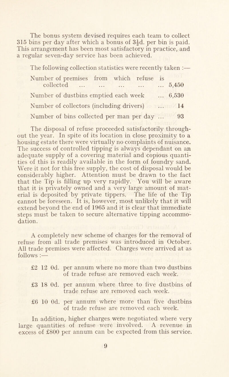 The bonus system devised requires each team to collect 315 bins per day after which a bonus of 3|d. per bin is paid. This arrangement has been most satisfactory in practice, and a regular seven-day service has been achieved. The following collection statistics were recently taken :— Number of premises from which refuse is collected ... ... ... ... ... 5,450 Number of dustbins emptied each week ... 6,530 Number of collectors (including drivers) ... 14 Number of bins collected per man per day ... 93 The disposal of refuse proceeded satisfactorily through- out the year. In spite of its location in close proximity to a housing estate there were virtually no complaints of nuisance. The success of controlled tipping is always dependant on an adequate supply of a covering material and copious quanti- ties of this is readily available in the form of foundry sand. Were it not for this free supply, the cost of disposal would be considerably higher. Attention must be drawn to the fact that the Tip is filling up very rapidly. You will be aware that it is privately owned and a very large amount of mat- erial is deposited by private tippers. The life of the Tip cannot be foreseen. It is, however, most unlikely that it will extend beyond the end of 1965 and it is clear that immediate steps must be taken to secure alternative tipping accommo- dation. A completely new scheme of charges for the removal of refuse from all trade premises was introduced in October. All trade premises were affected. Charges were arrived at as follows :— £2 12 Od. per annum where no more than two dustbins of trade refuse are removed each week. £3 18 Od. per annum where three to five dustbins of trade refuse are removed each week. £6 10 Od. per annum where more than five dustbins of trade refuse are removed each week. In addition, higher charges were negotiated where very large quantities of refuse were involved. A revenue in excess of £800 per annum can be expected from this service.