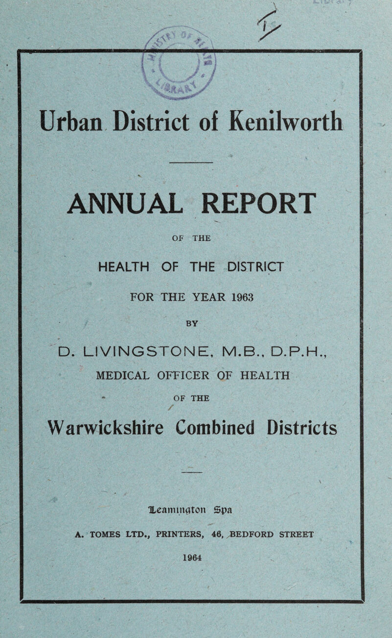 r Urban District of Kenilworth ANNUAL REPORT OF THE HEALTH OF THE DISTRICT FOR THE YEAR 1963 BY D. LIVINGSTONE, M.B., D.P.H., MEDICAL OFFICER OF HEALTH OF THE Warwickshire Combined Districts Heamington Spa A. TOMES LTD., PRINTERS, 46, BEDFORD STREET 1964