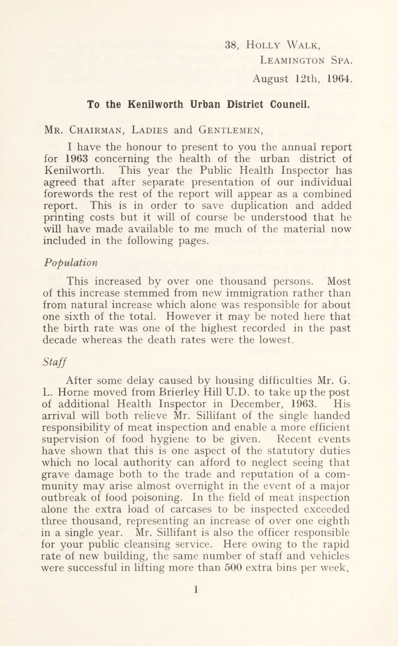 38, Holly Walk, Leamington Spa. August 12th, 1964. To the Kenilworth Urban District Council. Mr. Chairman, Ladies and Gentlemen, I have the honour to present to you the annual report for 1963 concerning the health of the urban district of Kenilworth. This year the Public Health Inspector has agreed that after separate presentation of our individual forewords the rest of the report will appear as a combined report. This is in order to save duplication and added printing costs but it will of course be understood that he will have made available to me much of the material now included in the following pages. Population This increased by over one thousand persons. Most of this increase stemmed from new immigration rather than from natural increase which alone was responsible for about one sixth of the total. However it may be noted here that the birth rate was one of the highest recorded in the past decade whereas the death rates were the lowest. Staff After some delay caused by housing difficulties Mr. G. L. Horne moved from Brierley Hill U.D. to take up the post of additional Health Inspector in December, 1963. His arrival will both relieve Mr. Sillifant of the single handed responsibility of meat inspection and enable a more efficient supervision of food hygiene to be given. Recent events have shown that this is one aspect of the statutory duties which no local authority can afford to neglect seeing that grave damage both to the trade and reputation of a com- munity may arise almost overnight in the event of a major outbreak of food poisoning. In the field of meat inspection alone the extra load of carcases to be inspected exceeded three thousand, representing an increase of over one eighth in a single year. Mr. Sillifant is also the officer responsible for your public cleansing service. Here owing to the rapid rate of new building, the same number of staff and vehicles were successful in lifting more than 500 extra bins per week,