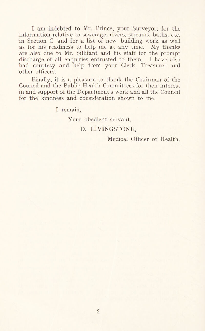 I am indebted to Mr. Prince, your Surveyor, for the information relative to sewerage, rivers, streams, baths, etc. in Section C and for a list of new building work as well as for his readiness to help me at any time. My thanks are also due to Mr. Sillifant and his staff for the prompt discharge of all enquiries entrusted to them. I have also had courtesy and help from your Clerk, Treasurer and other officers. Finally, it is a pleasure to thank the Chairman of the Council and the Public Health Committees for their interest in and support of the Department’s work and all the Council for the kindness and consideration shown to me. I remain, Your obedient servant, D. LIVINGSTONE, Medical Officer of Health.