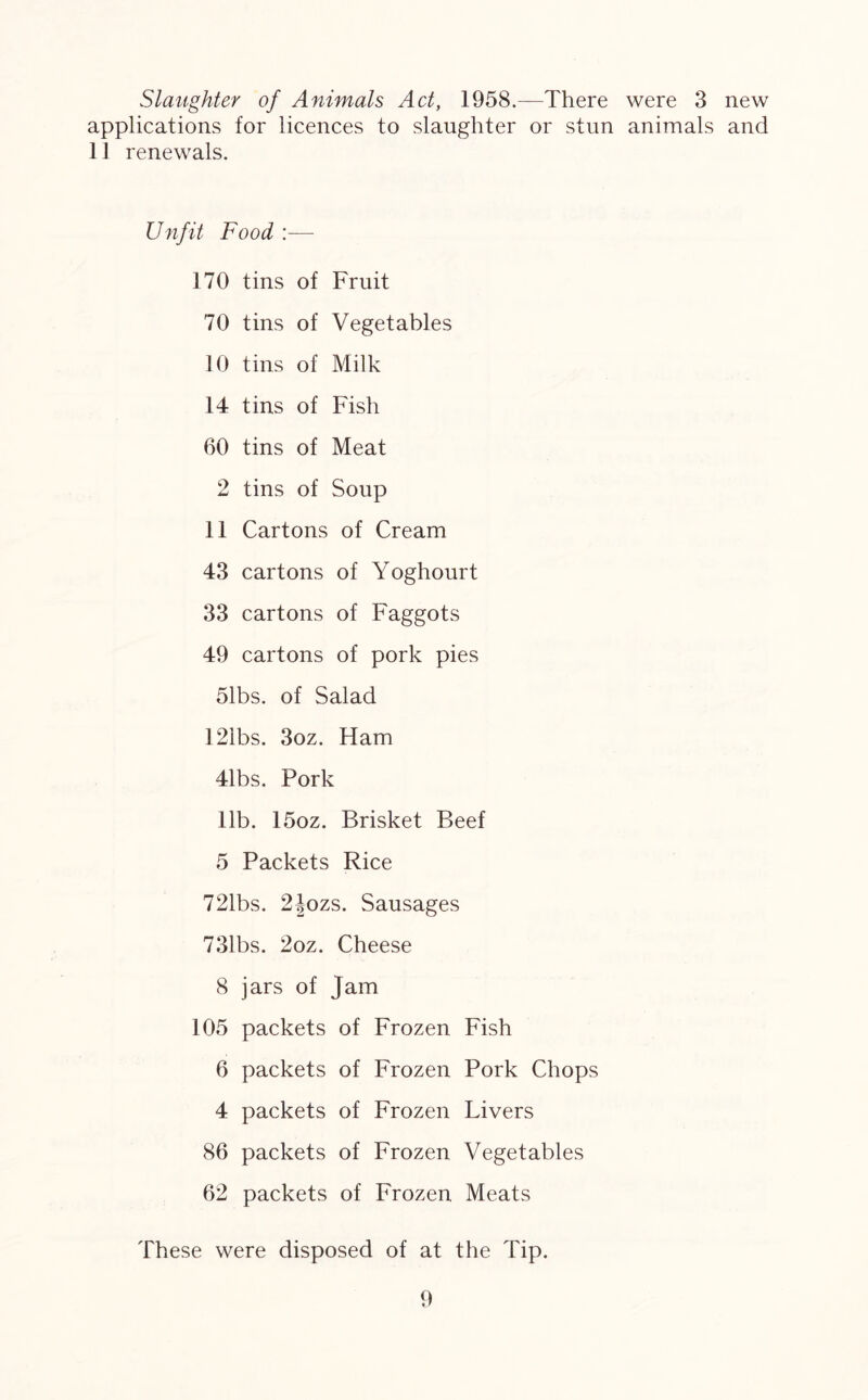 Slaughter of Animals Act, 1958.—There were 3 new applications for licences to slaughter or stun animals and 11 renewals. Unfit Food :— 170 tins of Fruit 70 tins of Vegetables 10 tins of Milk 14 tins of Fish 60 tins of Meat 2 tins of Soup 11 Cartons of Cream 43 cartons of Yoghourt 33 cartons of Faggots 49 cartons of pork pies 51bs. of Salad 12ibs. 3oz. Ham 41bs. Pork lib. 15oz. Brisket Beef 5 Packets Rice 721bs. 2Jozs. Sausages 731bs. 2oz. Cheese 8 jars of Jam 105 packets of Frozen Fish 6 packets of Frozen Pork Chops 4 packets of Frozen Livers 86 packets of Frozen Vegetables 62 packets of Frozen Meats These were disposed of at the Tip.