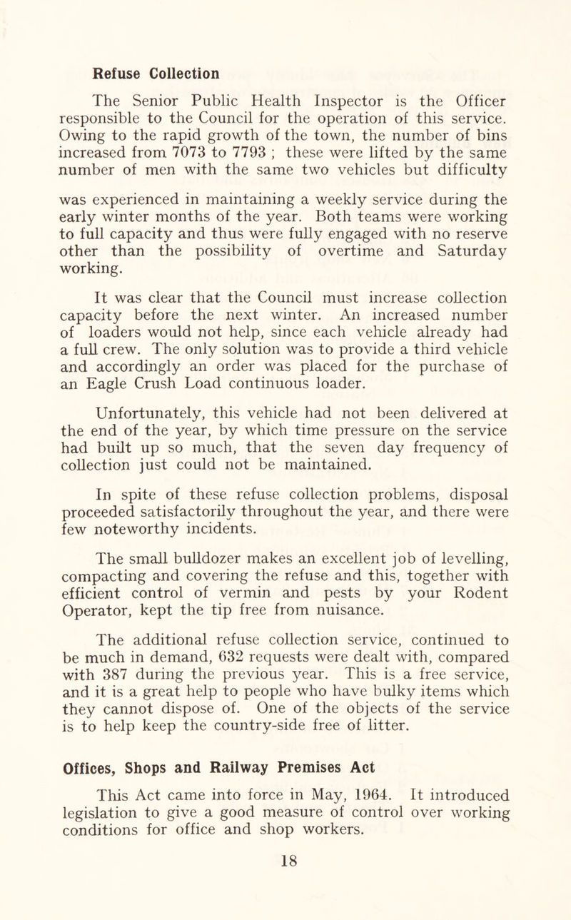 Refuse Collection The Senior Public Health Inspector is the Officer responsible to the Council for the operation of this service. Owing to the rapid growth of the town, the number of bins increased from 7073 to 7793 ; these were lifted by the same number of men with the same two vehicles but difficulty was experienced in maintaining a weekly service during the early winter months of the year. Both teams were working to full capacity and thus were fully engaged with no reserve other than the possibility of overtime and Saturday working. It was clear that the Council must increase collection capacity before the next winter. An increased number of loaders would not help, since each vehicle already had a full crew. The only solution was to provide a third vehicle and accordingly an order was placed for the purchase of an Eagle Crush Load continuous loader. Unfortunately, this vehicle had not been delivered at the end of the year, by which time pressure on the service had built up so much, that the seven day frequency of collection just could not be maintained. In spite of these refuse collection problems, disposal proceeded satisfactorily throughout the year, and there were few noteworthy incidents. The small bulldozer makes an excellent job of levelling, compacting and covering the refuse and this, together with efficient control of vermin and pests by your Rodent Operator, kept the tip free from nuisance. The additional refuse collection service, continued to be much in demand, 632 requests were dealt with, compared with 387 during the previous year. This is a free service, and it is a great help to people who have bulky items which they cannot dispose of. One of the objects of the service is to help keep the country-side free of litter. Offices, Shops and Railway Premises Act This Act came into force in May, 1964. It introduced legislation to give a good measure of control over working conditions for office and shop workers.