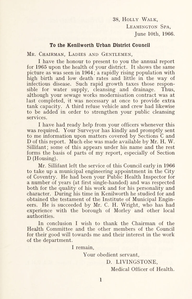 38, Holly Walk, Leamington Spa, June 10th, 1966. To the Kenilworth Urban District Council Mr. Chairman, Ladies and Gentlemen, I have the honour to present to you the annual report for 1965 upon the health of your district. It shows the same picture as was seen in 1964; a rapidly rising population with high birth and low death rates and little in the way of infectious disease. Such rapid growth taxes those respon- sible for water supply, cleansing and drainage. Thus, although your sewage works modernisation contract was at last completed, it was necessary at once to provide extra tank capacity. A third refuse vehicle and crew had likewise to be added in order to strengthen your public cleansing services. I have had ready help from your officers whenever this was required. Your Surveyor has kindly and promptly sent to me information upon matters covered by Sections C and D of this report. Much else was made available by Mr. H. W. Sillifant; some of this appears under his name and the rest forms the basis of parts of my report, especially of Section D (Housing). Mr. Sillifant left the service of this Council early in 1966 to take up a municipal engineering appointment in the City of Coventry. He had been your Public Health Inspector for a number of years (at first single-handed) and was respected both for the quality of his work and for his personality and character. During his time in Kenilworth he studied for and obtained the testament of the Institute of Municipal Engin- eers. He is succeeded by Mr. C. H. Wright, who has had experience with the borough of Morley and other local authorities. In conclusion I wish to thank the Chairman of the Health Committee and the other members of the Council for their good will towards me and their interest in the work of the department. I remain, Your obedient servant, D. LIVINGSTONE, Medical Officer of Health.