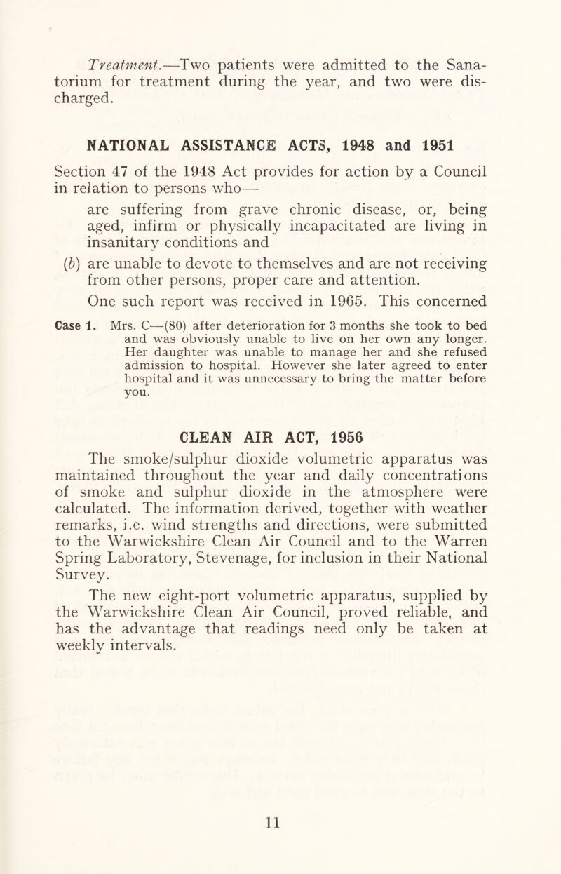 Treatment.—Two patients were admitted to the Sana- torium for treatment during the year, and two were dis- charged. NATIONAL ASSISTANCE ACTS, 1948 and 1951 Section 47 of the 1948 Act provides for action by a Council in relation to persons who— are suffering from grave chronic disease, or, being aged, infirm or physically incapacitated are living in insanitary conditions and (b) are unable to devote to themselves and are not receiving from other persons, proper care and attention. One such report was received in 1965. This concerned Case 1. Mrs. C—(80) after deterioration for 3 months she took to bed and was obviously unable to live on her own any longer. Her daughter was unable to manage her and she refused admission to hospital. However she later agreed to enter hospital and it was unnecessary to bring the matter before you. CLEAN AIR ACT, 1956 The smoke/sulphur dioxide volumetric apparatus was maintained throughout the year and daily concentrations of smoke and sulphur dioxide in the atmosphere were calculated. The information derived, together with weather remarks, i.e. wind strengths and directions, were submitted to the Warwickshire Clean Air Council and to the Warren Spring Laboratory, Stevenage, for inclusion in their National Survey. The new eight-port volumetric apparatus, supplied by the Warwickshire Clean Air Council, proved reliable, and has the advantage that readings need only be taken at weekly intervals.