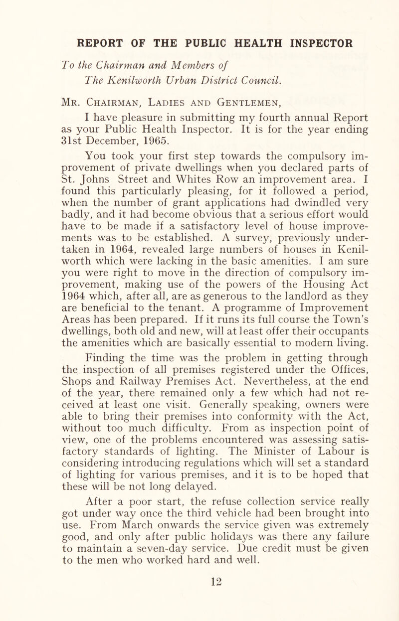 REPORT OF THE PUBLIC HEALTH INSPECTOR To the Chairman and Members of The Kenilworth Urban District Council. Mr. Chairman, Ladies and Gentlemen, I have pleasure in submitting my fourth annual Report as your Public Health Inspector. It is for the year ending 31st December, 1965. You took your first step towards the compulsory im- provement of private dwellings when you declared parts of St. Johns Street and Whites Row an improvement area. I found this particularly pleasing, for it followed a period, when the number of grant applications had dwindled very badly, and it had become obvious that a serious effort would have to be made if a satisfactory level of house improve- ments was to be established. A survey, previously under- taken in 1964, revealed large numbers of houses in Kenil- worth which were lacking in the basic amenities. I am sure you were right to move in the direction of compulsory im- provement, making use of the powers of the Housing Act 1964 which, after all, are as generous to the landlord as they are beneficial to the tenant. A programme of Improvement Areas has been prepared. If it runs its full course the Town’s dwellings, both old and new, will at least offer their occupants the amenities which are basically essential to modern living. Finding the time was the problem in getting through the inspection of all premises registered under the Offices, Shops and Railway Premises Act. Nevertheless, at the end of the year, there remained only a few which had not re- ceived at least one visit. Generally speaking, owners were able to bring their premises into conformity with the Act, without too much difficulty. From as inspection point of view, one of the problems encountered was assessing satis- factory standards of lighting. The Minister of Labour is considering introducing regulations which will set a standard of lighting for various premises, and it is to be hoped that these will be not long delayed. After a poor start, the refuse collection service really got under way once the third vehicle had been brought into use. From March onwards the service given was extremely good, and only after public holidays was there any failure to maintain a seven-day service. Due credit must be given to the men who worked hard and well.