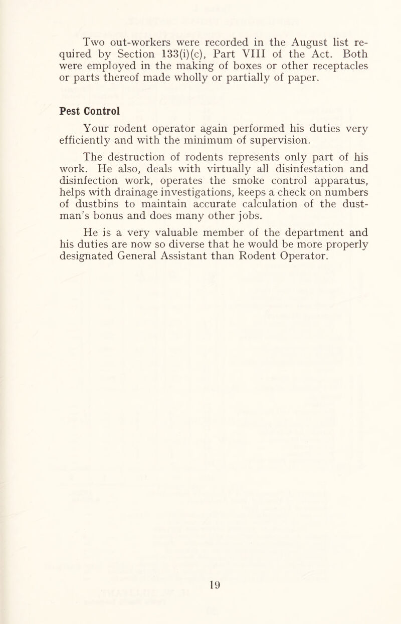 Two out-workers were recorded in the August list re- quired by Section 133(i)(c), Part VIII ol the Act. Both were employed in the making of boxes or other receptacles or parts thereof made wholly or partially of paper. Pest Control Your rodent operator again performed his duties very efficiently and with the minimum of supervision. The destruction of rodents represents only part of his work. He also, deals with virtually all disinfestation and disinfection work, operates the smoke control apparatus, helps with drainage investigations, keeps a check on numbers of dustbins to maintain accurate calculation of the dust- man’s bonus and does many other jobs. He is a very valuable member of the department and his duties are now so diverse that he would be more properly designated General Assistant than Rodent Operator.