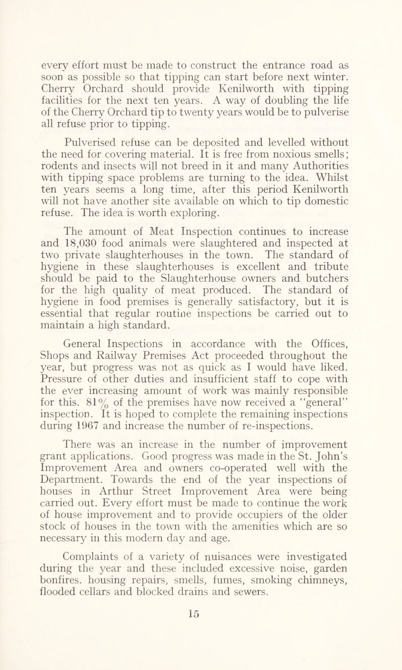 every effort must be made to construct the entrance road as soon as possible so that tipping can start before next winter. Cherry Orchard should provide Kenilworth with tipping facilities for the next ten years. A way of doubling the life of the Cherry Orchard tip to twenty years would be to pulverise all refuse prior to tipping. Pulverised refuse can be deposited and levelled without the need for covering material. It is free from noxious smells; rodents and insects will not breed in it and many Authorities with tipping space problems are turning to the idea. Whilst ten years seems a long time, after this period Kenilworth will not have another site available on which to tip domestic refuse. The idea is worth exploring. The amount of Meat Inspection continues to increase and 18,030 food animals were slaughtered and inspected at two private slaughterhouses in the town. The standard of hygiene in these slaughterhouses is excellent and tribute should be paid to the Slaughterhouse owners and butchers for the high quality of meat produced. The standard of hygiene in food premises is generally satisfactory, but it is essential that regular routine inspections be carried out to maintain a high standard. General Inspections in accordance with the Offices, Shops and Railway Premises Act proceeded throughout the year, but progress was not as quick as I would have liked. Pressure of other duties and insufficient staff to cope with the ever increasing amount of work was mainly responsible for this. 81% of the premises have now received a “general” inspection. It is hoped to complete the remaining inspections during 1967 and increase the number of re-inspections. There was an increase in the number of improvement grant applications. Good progress was made in the St. John’s Improvement Area and owners co-operated well with the Department. Towards the end of the year inspections of houses in Arthur Street Improvement Area were being carried out. Every effort must be made to continue the work of house improvement and to provide occupiers of the older stock of houses in the town with the amenities which are so necessary in this modern day and age. Complaints of a variety of nuisances were investigated during the year and these included excessive noise, garden bonfires, housing repairs, smells, fumes, smoking chimneys, flooded cellars and blocked drains and sewers.