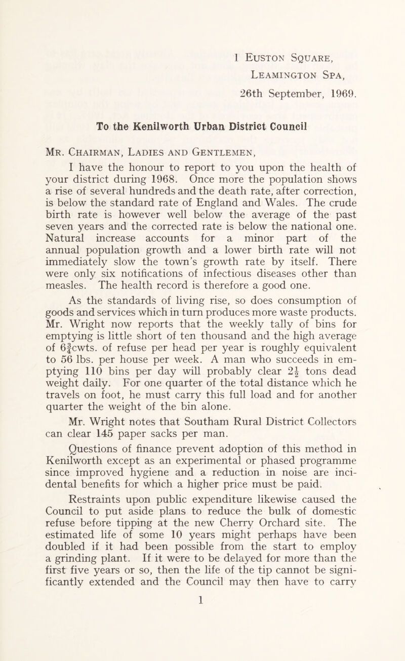 Leamington Spa, 26th September, 1969. To the Kenilworth Urban District Council Mr. Chairman, Ladies and Gentlemen, I have the honour to report to you upon the health of your district during 1968. Once more the population shows a rise of several hundreds and the death rate, after correction, is below the standard rate of England and Wales. The crude birth rate is however well below the average of the past seven years and the corrected rate is below the national one. Natural increase accounts for a minor part of the annual population growth and a lower birth rate will not immediately slow the town's growth rate by itself. There were only six notifications of infectious diseases other than measles. The health record is therefore a good one. As the standards of living rise, so does consumption of goods and services which in turn produces more waste products. Mr. Wright now reports that the weekly tally of bins for emptying is little short of ten thousand and the high average of 6fcwts. of refuse per head per year is roughly equivalent to 56 lbs. per house per week. A man who succeeds in em- ptying 110 bins per day will probably clear 2J tons dead weight daily. For one quarter of the total distance which he travels on foot, he must carry this full load and for another quarter the weight of the bin alone. Mr. Wright notes that Southam Rural District Collectors can clear 145 paper sacks per man. Questions of finance prevent adoption of this method in Kenilworth except as an experimental or phased programme since improved hygiene and a reduction in noise are inci- dental benefits for which a higher price must be paid. Restraints upon public expenditure likewise caused the Council to put aside plans to reduce the bulk of domestic refuse before tipping at the new Cherry Orchard site. The estimated life of some 10 years might perhaps have been doubled if it had been possible from the start to employ a grinding plant. If it were to be delayed for more than the first five years or so, then the life of the tip cannot be signi- ficantly extended and the Council may then have to carry 1