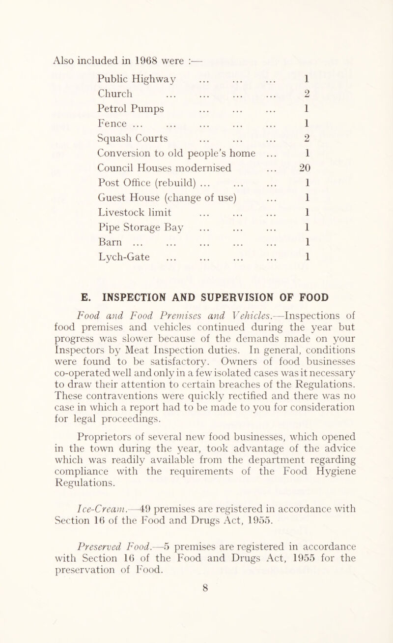 Also included in 1968 were :— Public Highway ... ... ... 1 Church ... ... ... ... 2 Petrol Pumps ... ... ... 1 Fence ... ... ... ... ... 1 Squash Courts ... ... ... 2 Conversion to old people’s home ... 1 Council Houses modernised ... 20 Post Office (rebuild) ... ... ... 1 Guest House (change of use) ... 1 Livestock limit ... ... ... 1 Pipe Storage Bay ... ... ... 1 Barn ... ... ... ... ... 1 Lych-Gate ... ... ... ... 1 E. INSPECTION AND SUPERVISION OF FOOD Food and Food Premises and Vehicles.—Inspections of food premises and vehicles continued during the year but progress was slower because of the demands made on your Inspectors by Meat Inspection duties. In general, conditions were found to be satisfactory. Owners of food businesses co-operated well and only in a few isolated cases was it necessary to draw their attention to certain breaches of the Regulations. These contraventions were quickly rectified and there was no case in which a report had to be made to you for consideration for legal proceedings. Proprietors of several new food businesses, which opened in the town during the year, took advantage of the advice which was readily available from the department regarding compliance with the requirements of the Food Hygiene Regulations. Ice-Cream.—49 premises are registered in accordance with Section 16 of the Food and Drugs Act, 1955. Preserved Food.—5 premises are registered in accordance with Section 16 of the Food and Drugs Act, 1955 for the preservation of Food.