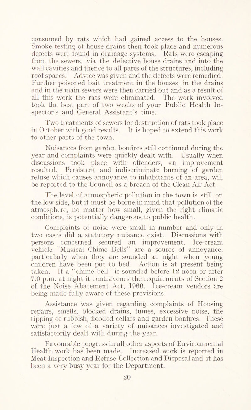consumed by rats which had gained access to the houses. Smoke testing of house drains then took place and numerous defects were found in drainage systems. Rats were escaping from the sewers, via the defective house drains and into the wall cavities and thence to all parts of the structures, including roof spaces. Advice was given and the defects were remedied. Further poisoned bait treatment in the houses, in the drains and in the main sewers were then carried out and as a result of all this work the rats were eliminated. The work involved took the best part of two weeks of your Public Health In- spector’s and General Assistant’s time. Two treatments of sewers for destruction of rats took place in October with good results. It is hoped to extend this work to other parts of the town. Nuisances from garden bonfires still continued during the year and complaints were quickly dealt with. Usually when discussions took place with offenders, an improvement resulted. Persistent and indiscriminate burning of garden refuse which causes annoyance to inhabitants of an area, will be reported to the Council as a breach of the Clean Air Act. The level of atmospheric pollution in the town is still on the low side, but it must be borne in mind that pollution of the atmosphere, no matter how small, given the right climatic conditions, is potentially dangerous to public health. Complaints of noise were small in number and only in two cases did a statutory nuisance exist. Discussions with persons concerned secured an improvement. Ice-cream vehicle “Musical Chime Bells’’ are a source of annoyance, particularly when they are sounded at night when young children have been put to bed. Action is at present being taken. If a “chime bell” is sounded before 12 noon or after 7.0 p.m. at night it contravenes the requirements of Section 2 of the Noise Abatement Act, 1960. Ice-cream vendors are being made fully aware of these provisions. Assistance was given regarding complaints of Housing repairs, smells, blocked drains, fumes, excessive noise, the tipping of rubbish, flooded cellars and garden bonfires. These were just a few of a variety of nuisances investigated and satisfactorily dealt with during the year. Favourable progress in all other aspects of Environmental Health work has been made. Increased work is reported in Meat Inspection and Refuse Collection and Disposal and it has been a very busy year for the Department.