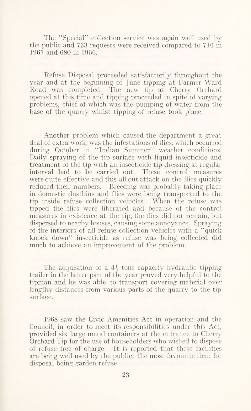 The “Special” collection service was again well used by the public and 733 requests were received compared to 716 in 1967 and 680 in 1966. Refuse Disposal proceeded satisfactorily throughout the year and at the beginning of June tipping at Farmer Ward Road was completed. The new tip at Cherry Orchard opened at this time and tipping proceeded in spite of varying problems, chief of which was the pumping of water from the base of the quarry whilst tipping of refuse took place. Another problem which caused the department a great deal of extra work, was the infestations of flies, which occurred during October in “Indian Summer” weather conditions. Daily spraying of the tip surface with liquid insecticide and treatment of the tip with an insecticide tip dressing at regular interval had to be carried out. These control measures were quite effective and this all out attack on the flies quickly reduced their numbers. Breeding was probably taking place in domestic dustbins and flies were being transported to the tip inside refuse collection vehicles. When the refuse was tipped the flies were liberated and because of the control measures in existence at the tip, the flies did not remain, but dispersed to nearby houses, causing some annoyance. Spraying of the interiors of all refuse collection vehicles with a “quick knock down” insecticide as refuse was being collected did much to achieve an improvement of the problem. The acquisition of a tons capacity hydraulic tipping trailer in the latter part of the year proved very helpful to the tipman and he was able to transport covering material over lengthy distances from various parts of the quarry to the tip surface. 1968 saw the Civic Amenities Act in operation and the Council, in order to meet its responsibilities under this Act, provided six large metal containers at the entrance to Cherry Orchard Tip for the use of householders who wished to dispose of refuse free of charge. It is reported that these facilities are being well used by the public; the most favourite item for disposal being garden refuse.