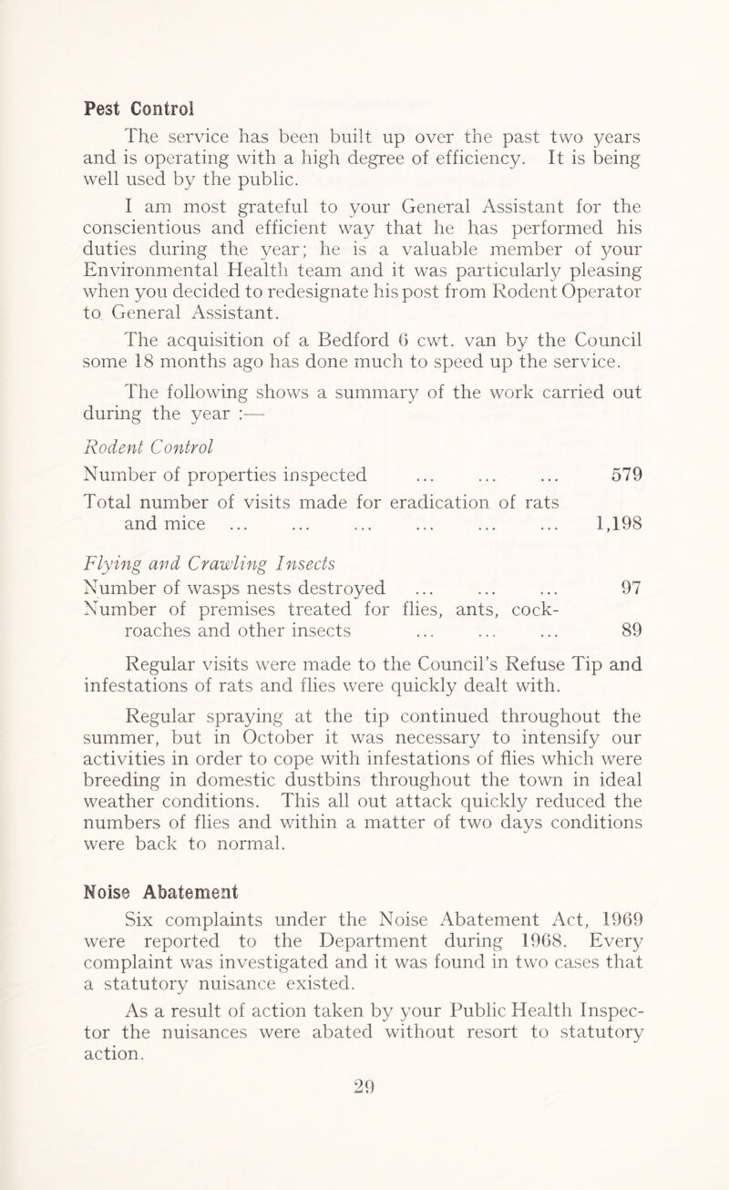 Pest Control The service has been built up over the past two years and is operating with a high degree of efficiency. It is being well used by the public. I am most grateful to your General Assistant for the conscientious and efficient way that he has performed his duties during the year; he is a valuable member of 3mm' Environmental Health team and it was particularly pleasing when you decided to redesignate his post from Rodent Operator to General Assistant. The acquisition of a Bedford 6 cwt. van by the Council some 18 months ago has done much to speed up the service. The following shows a summary of the work carried out during the year :— Rodent Control Number of properties inspected ... ... ... 579 Total number of visits made for eradication of rats and mice ... ... ... ... ... ... 1,198 Flying and Crawling Insects Number of wasps nests destroyed ... ... ... 97 Number of premises treated for flies, ants, cock- roaches and other insects ... ... ... 89 Regular visits were made to the Council's Refuse Tip and infestations of rats and flies were quickly dealt with. Regular spraying at the tip continued throughout the summer, but in October it was necessary to intensify our activities in order to cope with infestations of flies which were breeding in domestic dustbins throughout the town in ideal weather conditions. This all out attack quickly reduced the numbers of flies and within a matter of two days conditions were back to normal. Noise Abatement Six complaints under the Noise Abatement Act, 1969 were reported to the Department during 1968. Every complaint was investigated and it was found in two cases that a statutory nuisance existed. As a result of action taken by your Public Health Inspec- tor the nuisances were abated without resort to statutory action.