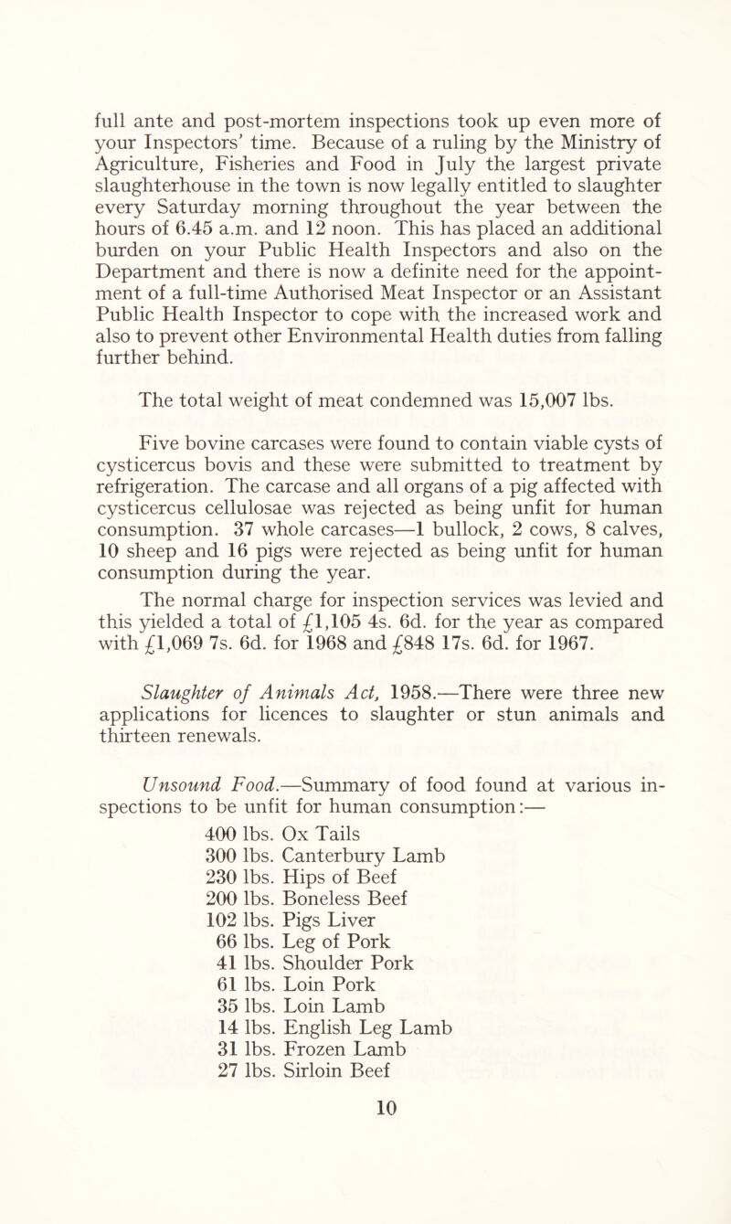 full ante and post-mortem inspections took up even more of your Inspectors' time. Because of a ruling by the Ministry of Agriculture, Fisheries and Food in July the largest private slaughterhouse in the town is now legally entitled to slaughter every Saturday morning throughout the year between the hours of 6.45 a.m. and 12 noon. This has placed an additional burden on your Public Health Inspectors and also on the Department and there is now a definite need for the appoint- ment of a full-time Authorised Meat Inspector or an Assistant Public Health Inspector to cope with the increased work and also to prevent other Environmental Health duties from falling further behind.. The total weight of meat condemned was 15,007 lbs. Five bovine carcases were found to contain viable cysts of cysticercus bovis and these were submitted to treatment by refrigeration. The carcase and all organs of a pig affected with cysticercus cellulosae was rejected as being unfit for human consumption. 37 whole carcases—1 bullock, 2 cows, 8 calves, 10 sheep and 16 pigs were rejected as being unfit for human consumption during the year. The normal charge for inspection services was levied and this yielded a total of £1,105 4s. 6d. for the year as compared with £1,069 7s. 6d. for 1968 and £848 17s. 6d. for 1967. Slaughter of Animals Act, 1958.—There were three new applications for licences to slaughter or stun animals and thirteen renewals. Unsound Food.—Summary of food found at various in- spections to be unfit for human consumption:— 400 lbs. Ox Tails 300 lbs. Canterbury Lamb 230 lbs. Hips of Beef 200 lbs. Boneless Beef 102 lbs. Pigs Liver 66 lbs. Leg of Pork 41 lbs. Shoulder Pork 61 lbs. Loin Pork 35 lbs. Loin Lamb 14 lbs. English Leg Lamb 31 lbs. Frozen Lamb 27 lbs. Sirloin Beef