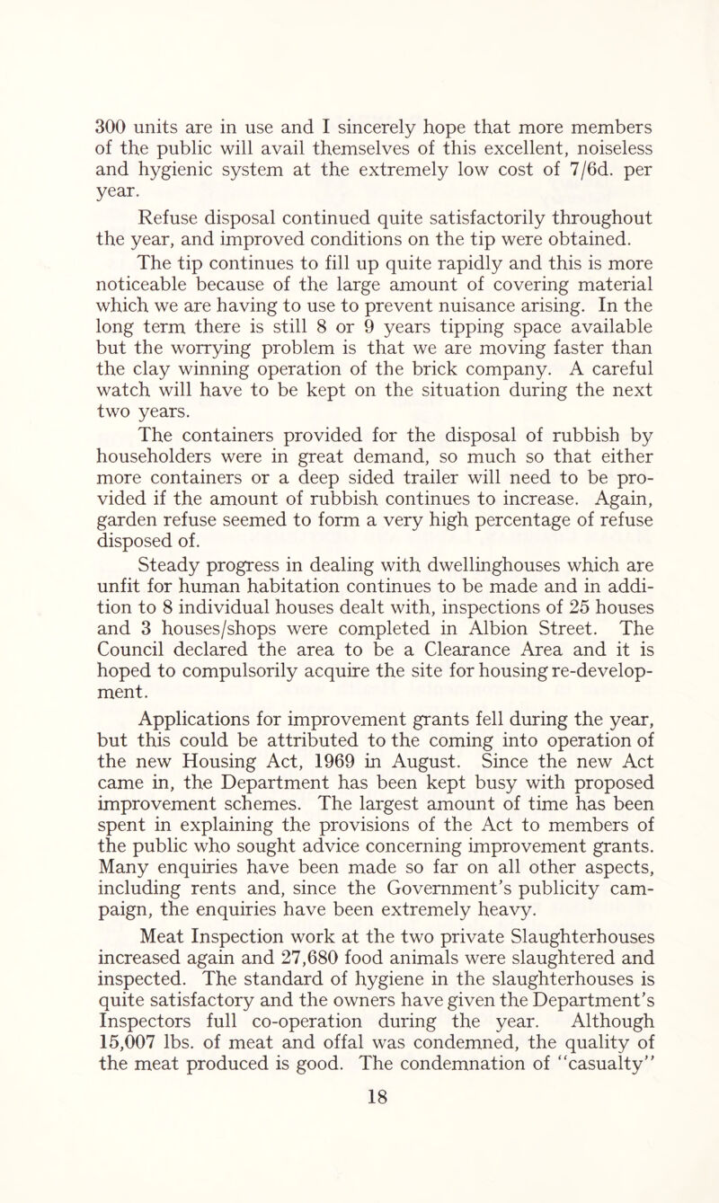 300 units are in use and I sincerely hope that more members of the public will avail themselves of this excellent, noiseless and hygienic system at the extremely low cost of 7/6d. per year. Refuse disposal continued quite satisfactorily throughout the year, and improved conditions on the tip were obtained. The tip continues to fill up quite rapidly and this is more noticeable because of the large amount of covering material which we are having to use to prevent nuisance arising. In the long term there is still 8 or 9 years tipping space available but the worrying problem is that we are moving faster than the clay winning operation of the brick company. A careful watch will have to be kept on the situation during the next two years. The containers provided for the disposal of rubbish by householders were in great demand, so much so that either more containers or a deep sided trailer will need to be pro- vided if the amount of rubbish continues to increase. Again, garden refuse seemed to form a very high percentage of refuse disposed of. Steady progress in dealing with dwellinghouses which are unfit for human habitation continues to be made and in addi- tion to 8 individual houses dealt with, inspections of 25 houses and 3 houses/shops were completed in Albion Street. The Council declared the area to be a Clearance Area and it is hoped to compulsorily acquire the site for housing re-develop- ment. Applications for improvement grants fell during the year, but this could be attributed to the coming into operation of the new Housing Act, 1969 in August. Since the new Act came in, the Department has been kept busy with proposed improvement schemes. The largest amount of time has been spent in explaining the provisions of the Act to members of the public who sought advice concerning improvement grants. Many enquiries have been made so far on all other aspects, including rents and, since the Government’s publicity cam- paign, the enquiries have been extremely heavy. Meat Inspection work at the two private Slaughterhouses increased again and 27,680 food animals were slaughtered and inspected. The standard of hygiene in the slaughterhouses is quite satisfactory and the owners have given the Department’s Inspectors full co-operation during the year. Although 15,007 lbs. of meat and offal was condemned, the quality of the meat produced is good. The condemnation of “casualty”