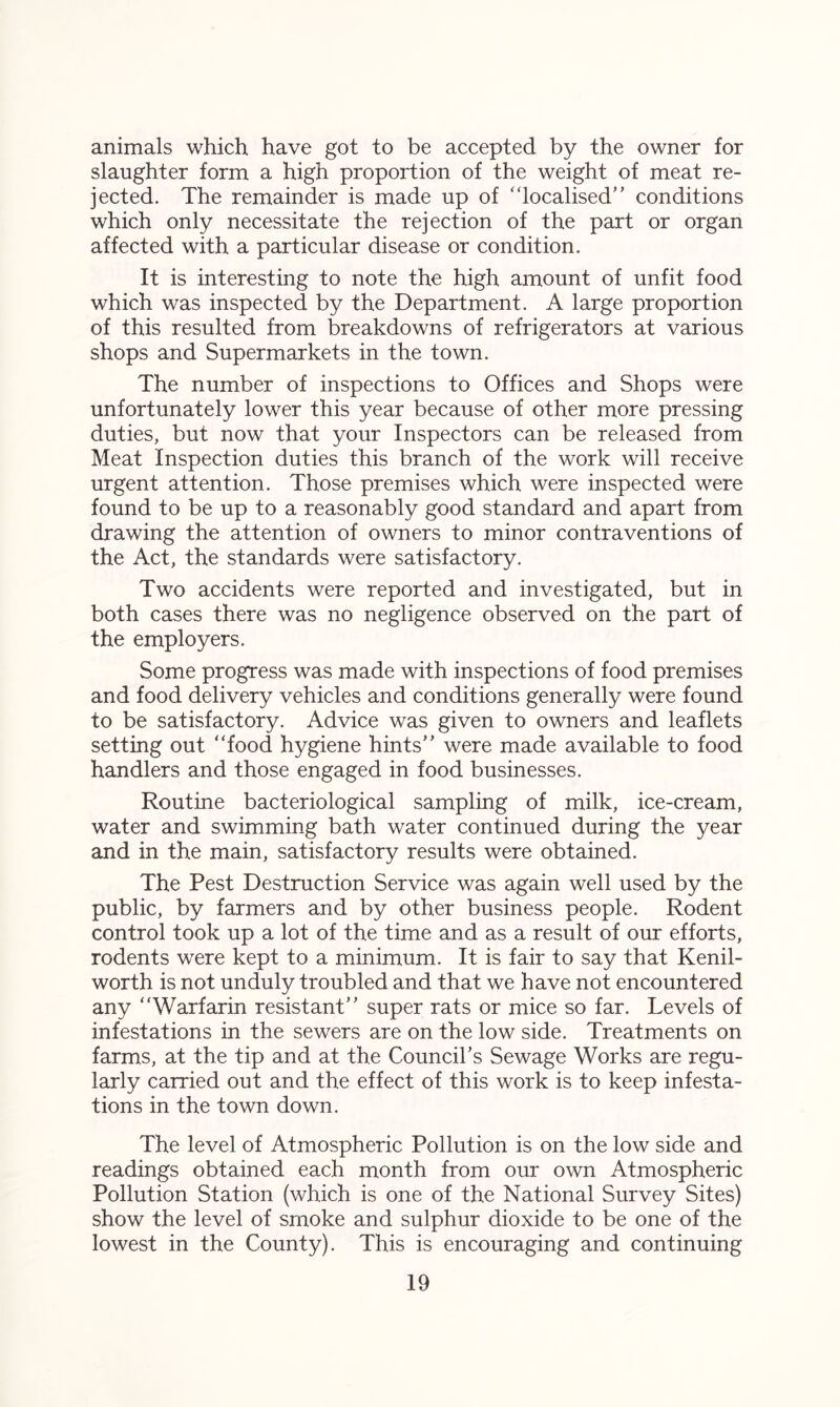 animals which have got to be accepted by the owner for slaughter form a high proportion of the weight of meat re- jected. The remainder is made up of “localised” conditions which only necessitate the rejection of the part or organ affected with a particular disease or condition. It is interesting to note the high amount of unfit food which was inspected by the Department. A large proportion of this resulted from breakdowns of refrigerators at various shops and Supermarkets in the town. The number of inspections to Offices and Shops were unfortunately lower this year because of other more pressing duties, but now that your Inspectors can be released from Meat Inspection duties this branch of the work will receive urgent attention. Those premises which were inspected were found to be up to a reasonably good standard and apart from drawing the attention of owners to minor contraventions of the Act, the standards were satisfactory. Two accidents were reported and investigated, but in both cases there was no negligence observed on the part of the employers. Some progress was made with inspections of food premises and food delivery vehicles and conditions generally were found to be satisfactory. Advice was given to owners and leaflets setting out “food hygiene hints” were made available to food handlers and those engaged in food businesses. Routine bacteriological sampling of milk, ice-cream, water and swimming bath water continued during the year and in the main, satisfactory results were obtained. The Pest Destruction Service was again well used by the public, by farmers and by other business people. Rodent control took up a lot of the time and as a result of our efforts, rodents were kept to a minimum. It is fair to say that Kenil- worth is not unduly troubled and that we have not encountered any “Warfarin resistant” super rats or mice so far. Levels of infestations in the sewers are on the low side. Treatments on farms, at the tip and at the Council’s Sewage Works are regu- larly carried out and the effect of this work is to keep infesta- tions in the town down. The level of Atmospheric Pollution is on the low side and readings obtained each month from our own Atmospheric Pollution Station (which is one of the National Survey Sites) show the level of smoke and sulphur dioxide to be one of the lowest in the County). This is encouraging and continuing