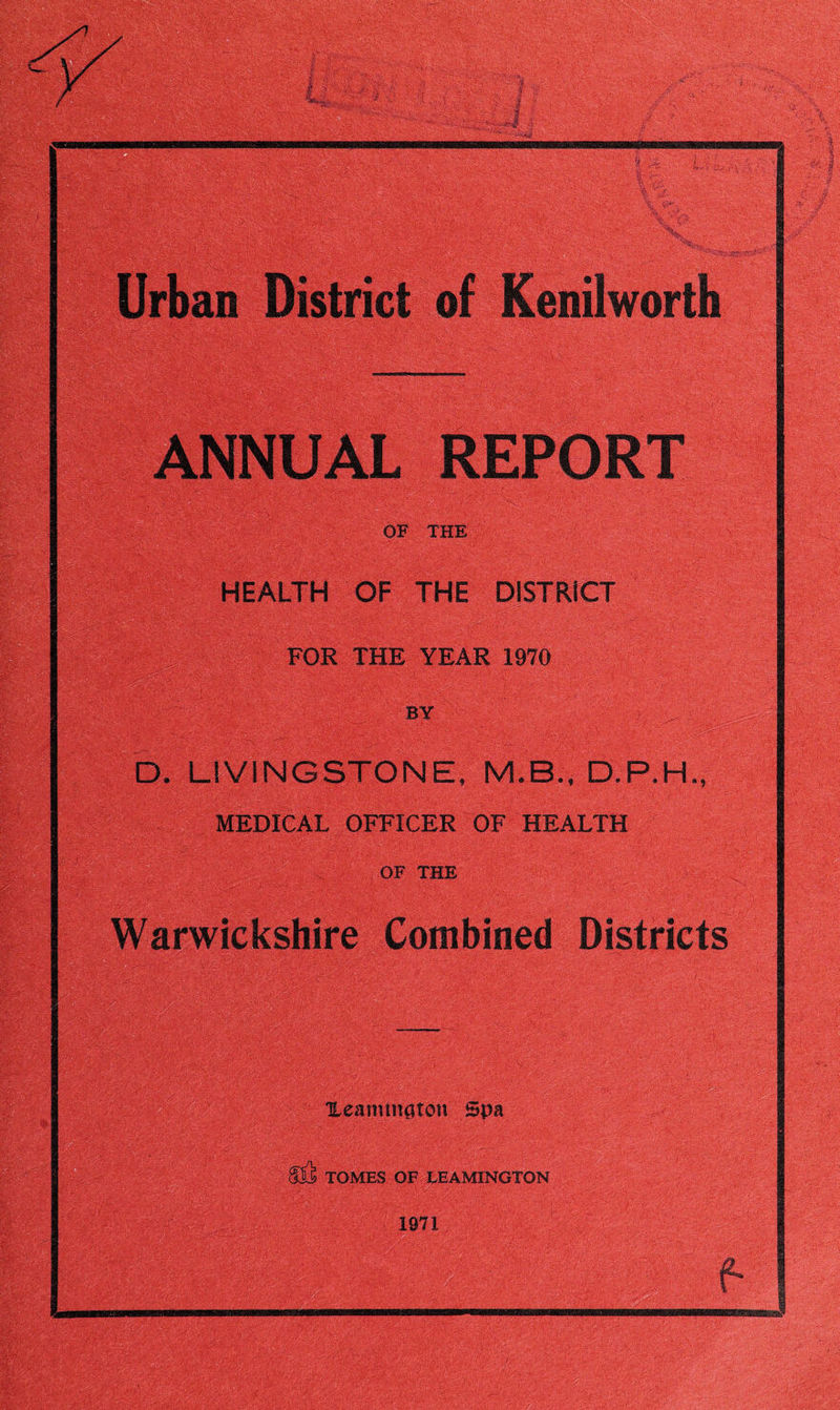 Urban District of Kenilworth ANNUAL REPORT OF THE HEALTH OF THE DISTRICT FOR THE YEAR 1970 by > . D. LIVINGSTONE, M.B.DP.H., MEDICAL OFFICER OF HEALTH OF THE Warwickshire Combined Districts Xeaminaton Spa TOMES OF LEAMINGTON