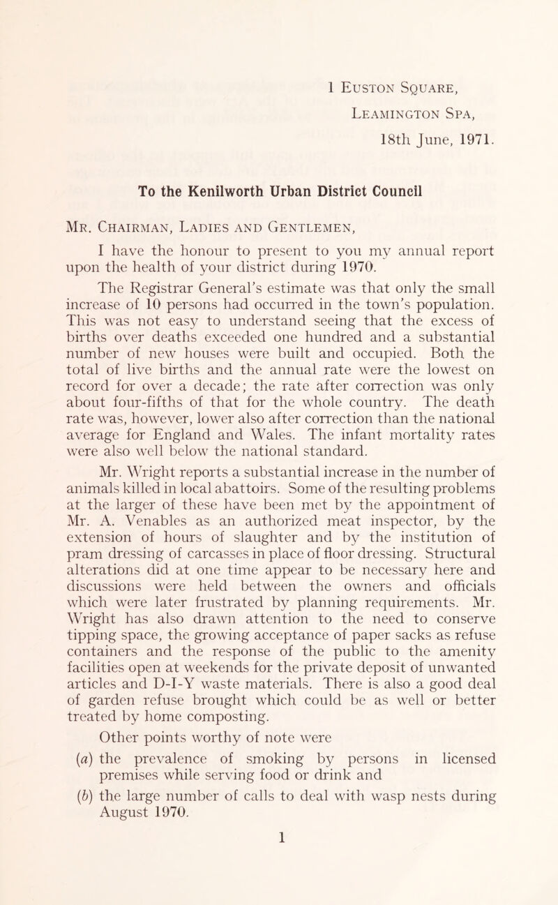 Leamington Spa, 18th June, 1971. To the Kenilworth Urban District Council Mr. Chairman, Ladies and Gentlemen, I have the honour to present to you my annual report upon the health of your district during 1970. The Registrar General’s estimate was that only the small increase of 10 persons had occurred in the town’s population. This was not easy to understand seeing that the excess of births over deaths exceeded one hundred and a substantial number of new houses were built and occupied. Both the total of live births and the annual rate were the lowest on record for over a decade; the rate after correction was only about four-fifths of that for the whole country. The death rate was, however, lower also after correction than the national average for England and Wales. The infant mortality rates were also well below the national standard. Mr. Wright reports a substantial increase in the number of animals killed in local abattoirs. Some of the resulting problems at the larger of these have been met by the appointment of Mr. A. Venables as an authorized meat inspector, by the extension of hours of slaughter and by the institution of pram dressing of carcasses in place of floor dressing. Structural alterations did at one time appear to be necessary here and discussions were held between the owners and officials which were later frustrated by planning requirements. Mr. Wright has also drawn attention to the need to conserve tipping space, the growing acceptance of paper sacks as refuse containers and the response of the public to the amenity facilities open at weekends for the private deposit of unwanted articles and D-I-Y waste materials. There is also a good deal of garden refuse brought which could be as well or better treated by home composting. Other points worthy of note were (a) the prevalence of smoking by persons in licensed premises while serving food or drink and (b) the large number of calls to deal with wasp nests during August 1970. 1