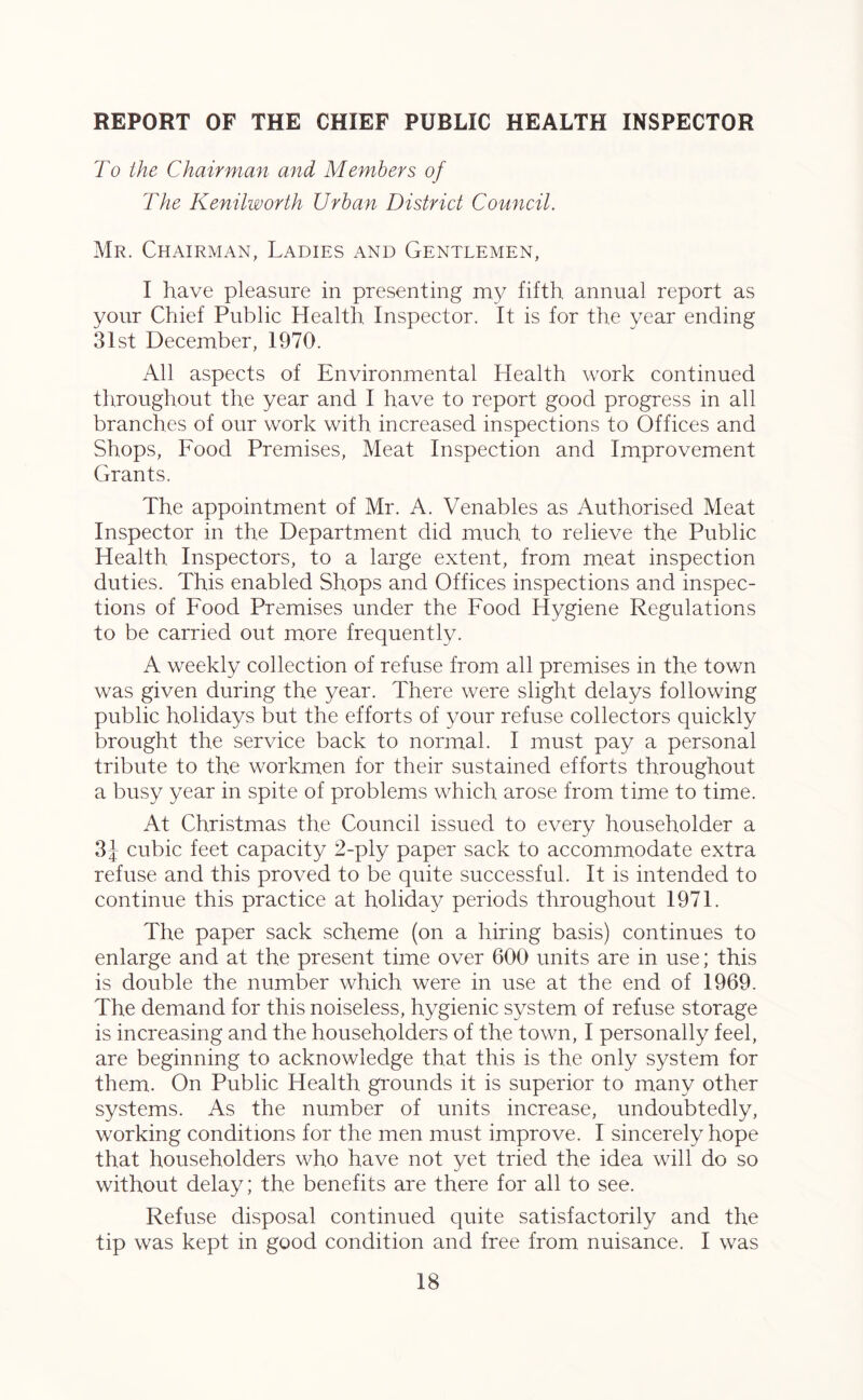 REPORT OF THE CHIEF PUBLIC HEALTH INSPECTOR To the Chairman and Members of The Kenilworth Urban District Council. Mr. Chairman, Ladies and Gentlemen, I have pleasure in presenting my fifth annual report as your Chief Public Health Inspector. It is for the year ending 31st December, 1970. All aspects of Environmental Health work continued throughout the year and I have to report good progress in all branches of our work with increased inspections to Offices and Shops, Food Premises, Meat Inspection and Improvement Grants. The appointment of Mr. A. Venables as Authorised Meat Inspector in the Department did much to relieve the Public Health Inspectors, to a large extent, from meat inspection duties. This enabled Shops and Offices inspections and inspec- tions of Food Premises under the Food Hygiene Regulations to be carried out more frequently. A weekly collection of refuse from all premises in the town was given during the year. There were slight delays following public holidays but the efforts of your refuse collectors quickly brought the service back to normal. I must pay a personal tribute to the workmen for their sustained efforts throughout a busy year in spite of problems which arose from time to time. At Christmas the Council issued to every householder a 3} cubic feet capacity 2-ply paper sack to accommodate extra refuse and this proved to be quite successful. It is intended to continue this practice at holiday periods throughout 1971. The paper sack scheme (on a hiring basis) continues to enlarge and at the present time over 600 units are in use; this is double the number which were in use at the end of 1969. The demand for this noiseless, hygienic system of refuse storage is increasing and the householders of the town, I personally feel, are beginning to acknowledge that this is the only system for them. On Public Health grounds it is superior to many other systems. As the number of units increase, undoubtedly, working conditions for the men must improve. I sincerely hope that householders who have not yet tried the idea will do so without delay; the benefits are there for all to see. Refuse disposal continued quite satisfactorily and the tip was kept in good condition and free from nuisance. I was