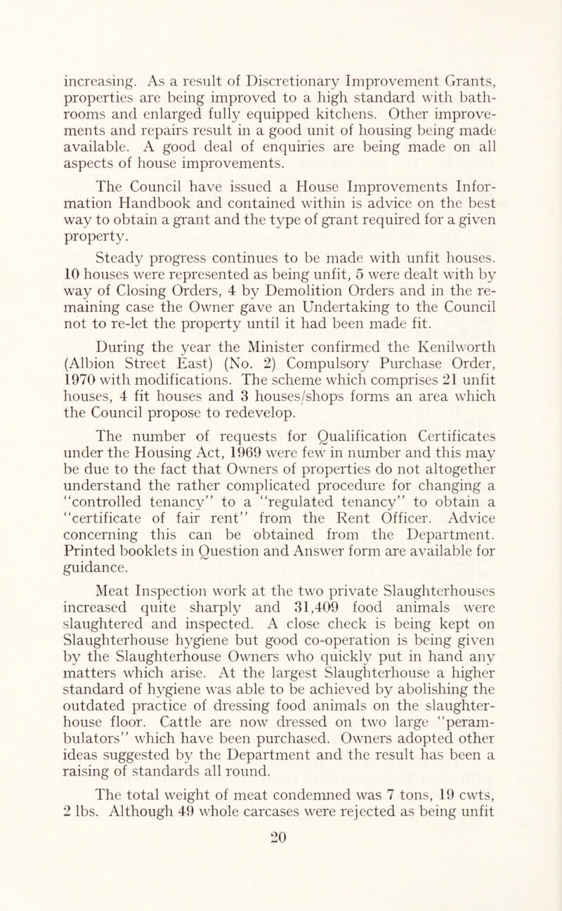 increasing. As a result of Discretionary Improvement Grants, properties are being improved to a high standard with bath- rooms and enlarged fully equipped kitchens. Other improve- ments and repairs result in a good unit of housing being made available. A good deal of enquiries are being made on all aspects of house improvements. The Council have issued a House Improvements Infor- mation Handbook and contained within is advice on the best way to obtain a grant and the type of grant required for a given property. Steady progress continues to be made with unfit houses. 10 houses were represented as being unfit, 5 were dealt with by way of Closing Orders, 4 by Demolition Orders and in the re- maining case the Owner gave an Undertaking to the Council not to re-let the property until it had been made fit. During the year the Minister confirmed the Kenilworth (Albion Street East) (No. 2) Compulsory Purchase Order, 1970 with modifications. The scheme which comprises 21 unfit houses, 4 fit houses and 3 houses/shops forms an area which the Council propose to redevelop. The number of requests for Qualification Certificates under the Housing Act, 1969 were few in number and this may be due to the fact that Owners of properties do not altogether understand the rather complicated procedure for changing a “controlled tenancy” to a “regulated tenancy” to obtain a “certificate of fair rent” from the Rent Officer. Advice concerning this can be obtained from the Department. Printed booklets in Ouestion and Answer form are available for guidance. Meat Inspection work at the two private Slaughterhouses increased quite sharply and 31,409 food animals were slaughtered and inspected. A close check is being kept on Slaughterhouse hygiene but good co-operation is being given by the Slaughterhouse Owners who quickly put in hand any matters which arise. At the largest Slaughterhouse a higher standard of hygiene was able to be achieved by abolishing the outdated practice of dressing food animals on the slaughter- house floor. Cattle are now dressed on two large “peram- bulators” which have been purchased. Owners adopted other ideas suggested by the Department and the result has been a raising of standards all round. The total weight of meat condemned was 7 tons, 19 cwts, 2 lbs. Although 49 whole carcases were rejected as being unfit