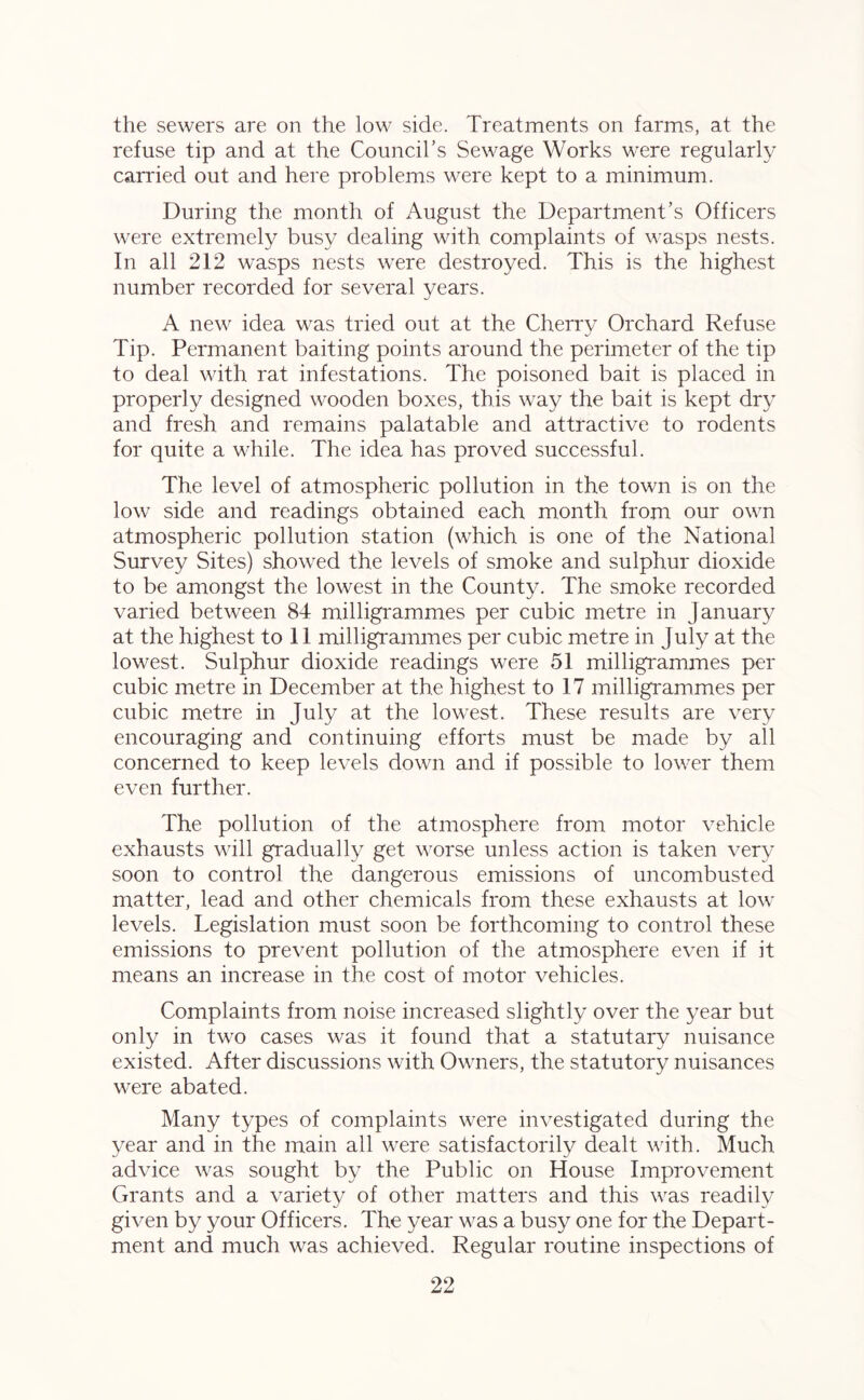 the sewers are on the low side. Treatments on farms, at the refuse tip and at the Council’s Sewage Works were regularly canned out and here problems were kept to a minimum. During the month of August the Department’s Officers were extremely busy dealing with complaints of wasps nests. In all 212 wasps nests were destroyed. This is the highest number recorded for several years. A new idea was tried out at the Cherry Orchard Refuse Tip. Permanent baiting points around the perimeter of the tip to deal with rat infestations. The poisoned bait is placed in properly designed wooden boxes, this way the bait is kept dry and fresh and remains palatable and attractive to rodents for quite a while. The idea has proved successful. The level of atmospheric pollution in the town is on the low side and readings obtained each month from our own atmospheric pollution station (which is one of the National Survey Sites) showed the levels of smoke and sulphur dioxide to be amongst the lowest in the County. The smoke recorded varied between 84 milligrammes per cubic metre in January at the highest to 11 milligrammes per cubic metre in July at the lowest. Sulphur dioxide readings were 51 milligrammes per cubic metre in December at the highest to 17 milligrammes per cubic metre in July at the lowest. These results are very encouraging and continuing efforts must be made by all concerned to keep levels down and if possible to lower them even further. The pollution of the atmosphere from motor vehicle exhausts will gradually get worse unless action is taken very soon to control the dangerous emissions of uncombusted matter, lead and other chemicals from these exhausts at low levels. Legislation must soon be forthcoming to control these emissions to prevent pollution of the atmosphere even if it means an increase in the cost of motor vehicles. Complaints from noise increased slightly over the year but only in two cases was it found that a statutory nuisance existed. After discussions with Owners, the statutory nuisances were abated. Many types of complaints were investigated during the year and in the main all were satisfactorily dealt with. Much advice was sought by the Public on House Improvement Grants and a variety of other matters and this was readily given by your Officers. The year was a busy one for the Depart- ment and much was achieved. Regular routine inspections of
