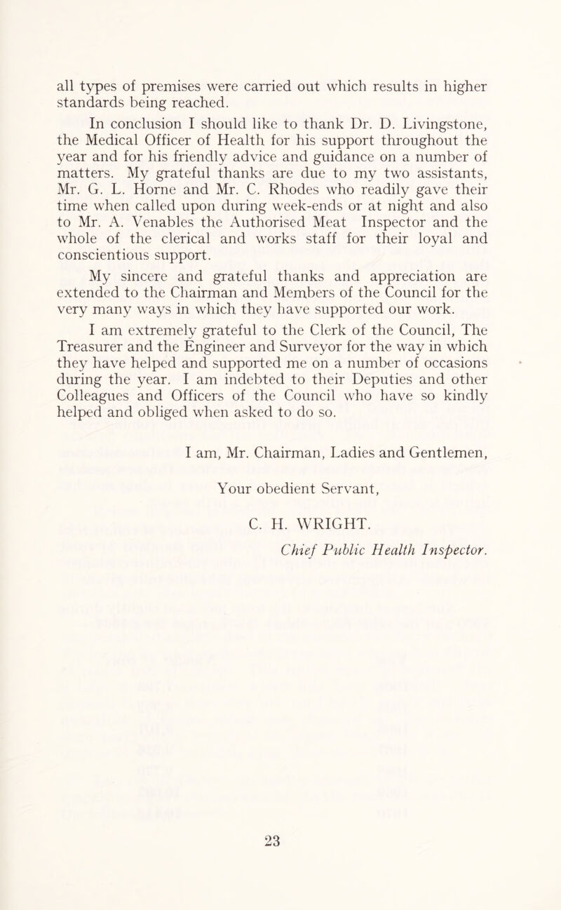 all types of premises were carried out which results in higher standards being reached. In conclusion I should like to thank Dr. D. Livingstone, the Medical Officer of Health for his support throughout the year and for his friendly advice and guidance on a number of matters. My grateful thanks are due to my two assistants, Mr. G. L. Horne and Mr. C. Rhodes who readily gave their time when called upon during week-ends or at night and also to Mr. A. Venables the Authorised Meat Inspector and the whole of the clerical and works staff for their loyal and conscientious support. My sincere and grateful thanks and appreciation are extended to the Chairman and Members of the Council for the very many ways in which they have supported our work. I am extremely grateful to the Clerk of the Council, The Treasurer and the Engineer and Surveyor for the way in which they have helped and supported me on a number of occasions during the year. I am indebted to their Deputies and other Colleagues and Officers of the Council who have so kindly helped and obliged when asked to do so. I am, Mr. Chairman, Ladies and Gentlemen, Your obedient Servant, C. H. WRIGHT. Chief Public Health Inspector.