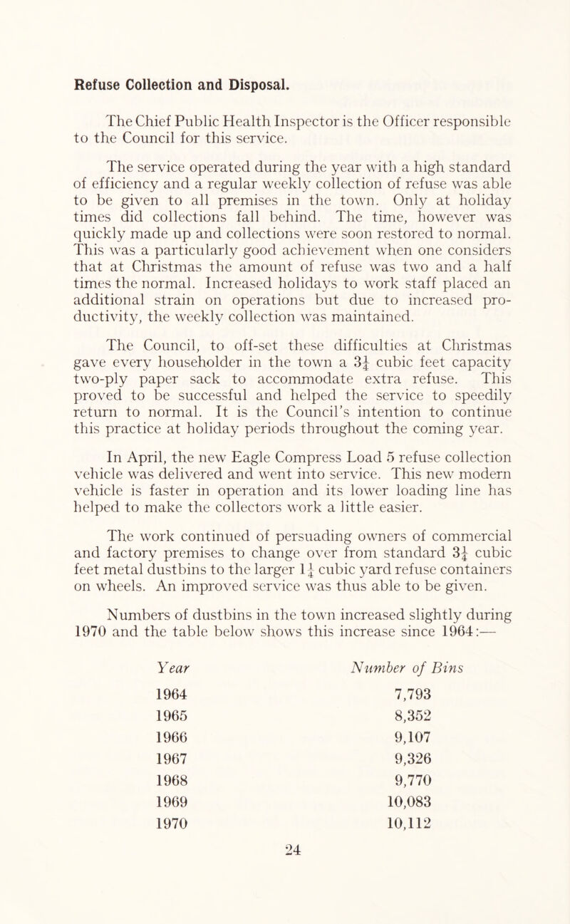Refuse Collection and Disposal. The Chief Public Health. Inspector is the Officer responsible to the Council for this service. The service operated during the year with a high, standard of efficiency and a regular weekly collection of refuse was able to be given to all premises in the town. Only at holiday times did collections fall behind. The time, however was quickly made up and collections were soon restored to normal. This was a particularly good achievement when one considers that at Christmas the amount of refuse was two and a half times the normal. Increased holidays to work staff placed an additional strain on operations but due to increased pro- ductivity, the weekly collection was maintained. The Council, to off-set these difficulties at Christmas gave every householder in the town a 3J cubic feet capacity two-ply paper sack to accommodate extra refuse. This proved to be successful and helped the service to speedily return to normal. It is the Council’s intention to continue this practice at holiday periods throughout the coming year. In April, the new Eagle Compress Load 5 refuse collection vehicle was delivered and went into service. This new modern vehicle is faster in operation and its lower loading line has helped to make the collectors work a little easier. The work continued of persuading owners of commercial and factory premises to change over from standard 3J cubic feet metal dustbins to the larger 1J cubic yard refuse containers on wheels. An improved service was thus able to be given. Numbers of dustbins in the town increased slightly during 1970 and the table below shows this increase since 1964:— Year Number of Bins 1964 7,793 1965 8,352 1966 9,107 1967 9,326 1968 9,770 1969 10,083 1970 10,112