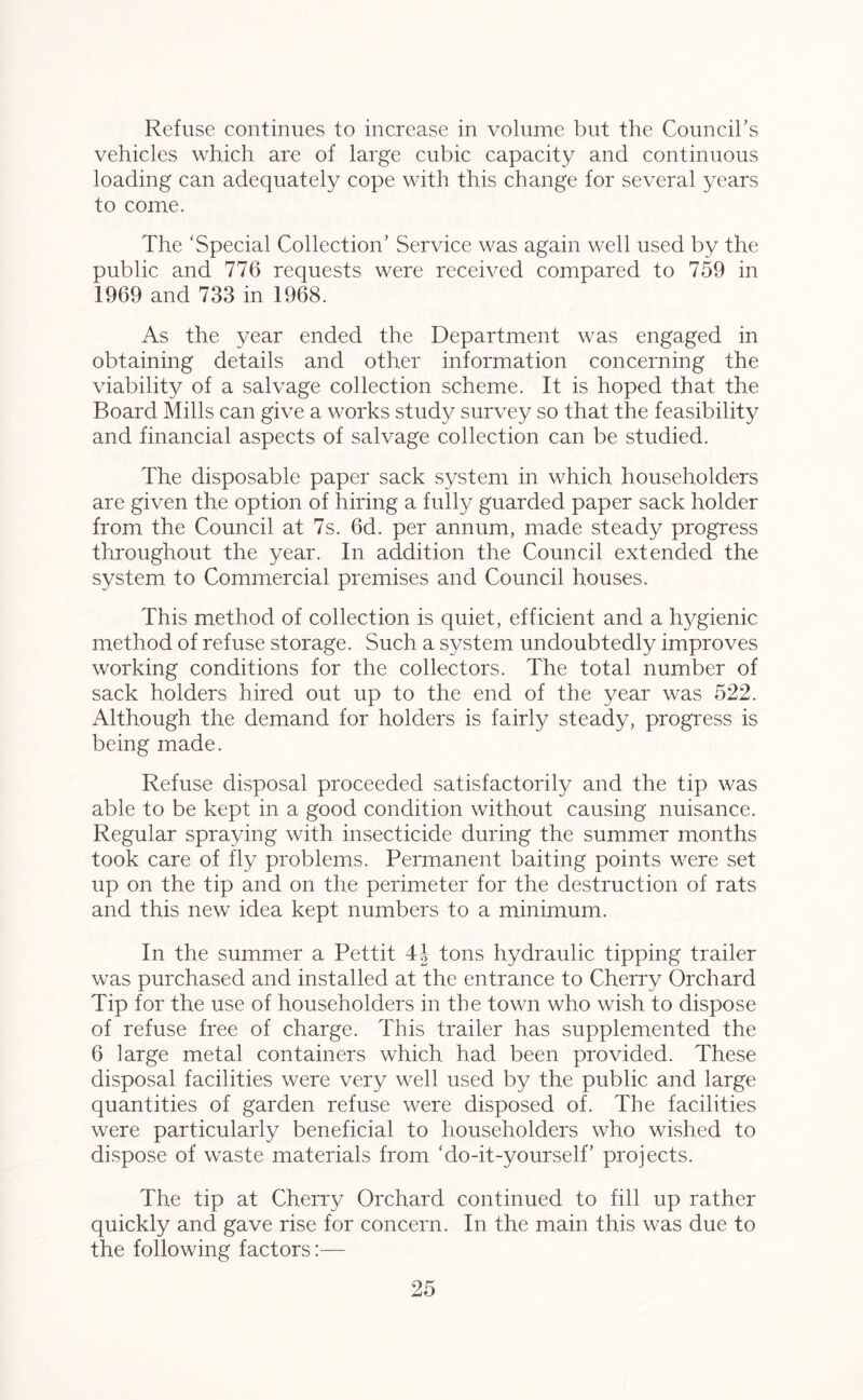 Refuse continues to increase in volume but the Council’s vehicles which are of large cubic capacity and continuous loading can adequately cope with this change for several years to come. The ‘Special Collection’ Service was again well used by the public and 776 requests were received compared to 759 in 1969 and 733 in 1968. As the year ended the Department was engaged in obtaining details and other information concerning the viability of a salvage collection scheme. It is hoped that the Board Mills can give a works study survey so that the feasibility and financial aspects of salvage collection can be studied. The disposable paper sack system in which householders are given the option of hiring a fully guarded paper sack holder from the Council at 7s. 6d. per annum, made steady progress throughout the year. In addition the Council extended the system to Commercial premises and Council houses. This method of collection is quiet, efficient and a hygienic method of refuse storage. Such a system undoubtedly improves working conditions for the collectors. The total number of sack holders hired out up to the end of the year was 522. Although the demand for holders is fairly steady, progress is being made. Refuse disposal proceeded satisfactorily and the tip was able to be kept in a good condition without causing nuisance. Regular spraying with insecticide during the summer months took care of fly problems. Permanent baiting points were set up on the tip and on the perimeter for the destruction of rats and this new idea kept numbers to a minimum. In the summer a Pettit 4J tons hydraulic tipping trailer was purchased and installed at the entrance to Cherry Orchard Tip for the use of householders in the town who wish to dispose of refuse free of charge. This trailer has supplemented the 6 large metal containers which had been provided. These disposal facilities were very well used by the public and large quantities of garden refuse were disposed of. The facilities were particularly beneficial to householders who wished to dispose of waste materials from ‘do-it-yourself’ projects. The tip at Cherry Orchard continued to fill up rather quickly and gave rise for concern. In the main this was due to the following factors:—