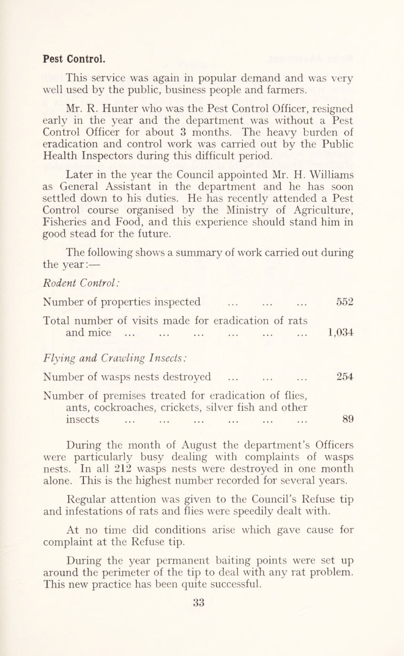 Pest Control. This service was again in popular demand and was very well used by the public, business people and farmers. Mr. R. Hunter who was the Pest Control Officer, resigned early in the year and the department was without a Pest Control Officer for about 3 months. The heavy burden of eradication and control work was carried out by the Public Health Inspectors during this difficult period. Later in the year the Council appointed Mr. H. Williams as General Assistant in the department and he has soon settled down to his duties. He has recently attended a Pest Control course organised by the Ministry of Agriculture, Fisheries and Food, and this experience should stand him in good stead for the future. The following shows a summary of work carried out during the year:— Rodent Control: Number of properties inspected ... ... ... 552 Total number of visits made for eradication of rats and mice ... ... ... ... ... ... 1,034 Flying and Crawling Insects: Number of wasps nests destroyed ... ... ... 254 Number of premises treated for eradication of flies, ants, cockroaches, crickets, silver fish and other insects ... ... ... ... ... ... 89 During the month of August the department’s Officers were particularly busy dealing with complaints of wasps nests. In all 212 wasps nests were destroyed in one month alone. This is the highest number recorded for several years. Regular attention was given to the Council’s Refuse tip and infestations of rats and flies were speedily dealt with. At no time did conditions arise which gave cause for complaint at the Refuse tip. During the year permanent baiting points were set up around the perimeter of the tip to deal with any rat problem. This new practice has been quite successful.