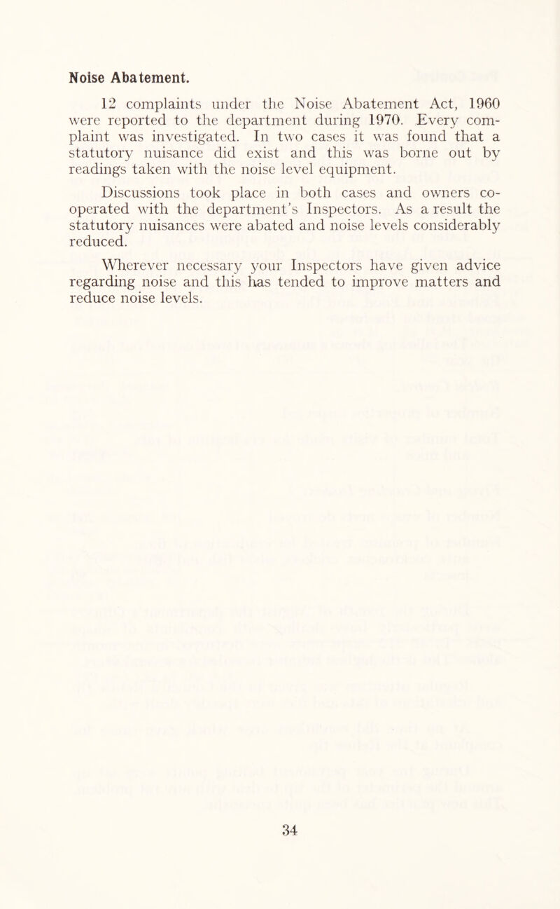 Noise Abatement. 12 complaints under the Noise Abatement Act, 1960 were reported to the department during 1970. Every com- plaint was investigated. In two cases it was found that a statutory nuisance did exist and this was borne out by readings taken with the noise level equipment. Discussions took place in both cases and owners co- operated with the department’s Inspectors. As a result the statutory nuisances were abated and noise levels considerably reduced. Wherever necessary your Inspectors have given advice regarding noise and this has tended to improve matters and reduce noise levels.