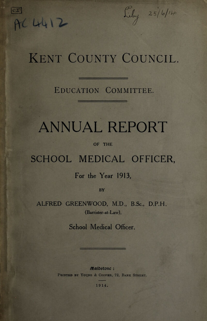 (VC U4 \ Kent County Council. Education Committee. ANNUAL REPORT OF THE SCHOOL MEDICAL OFFICER, For the Year 1913, BY ALFRED GREENWOOD, M.D., B.Sc., D.P.H. (Barrister-at- Law), School Medical Officer. /iftal&stone : Printed by Young & Cooper, 72, Bank Street. 1914.