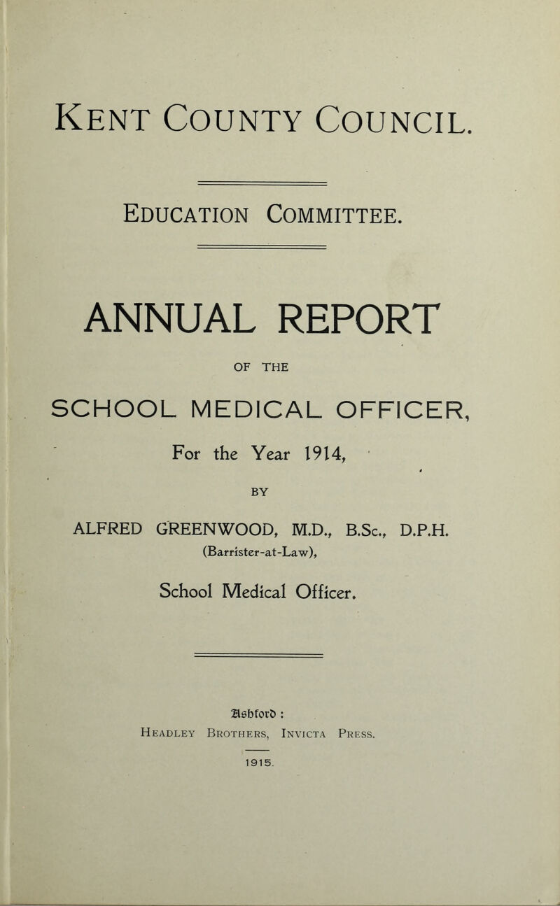 Education Committee. ANNUAL REPORT OF THE SCHOOL MEDICAL OFFICER, For the Year 1914, BY ALFRED GREENWOOD, M.D., B.Sc., D.P.H. (Barr i ster-at-La w). School Medical Officer. Hsbforb: Headley Brothers, Invicta Press. 1915.