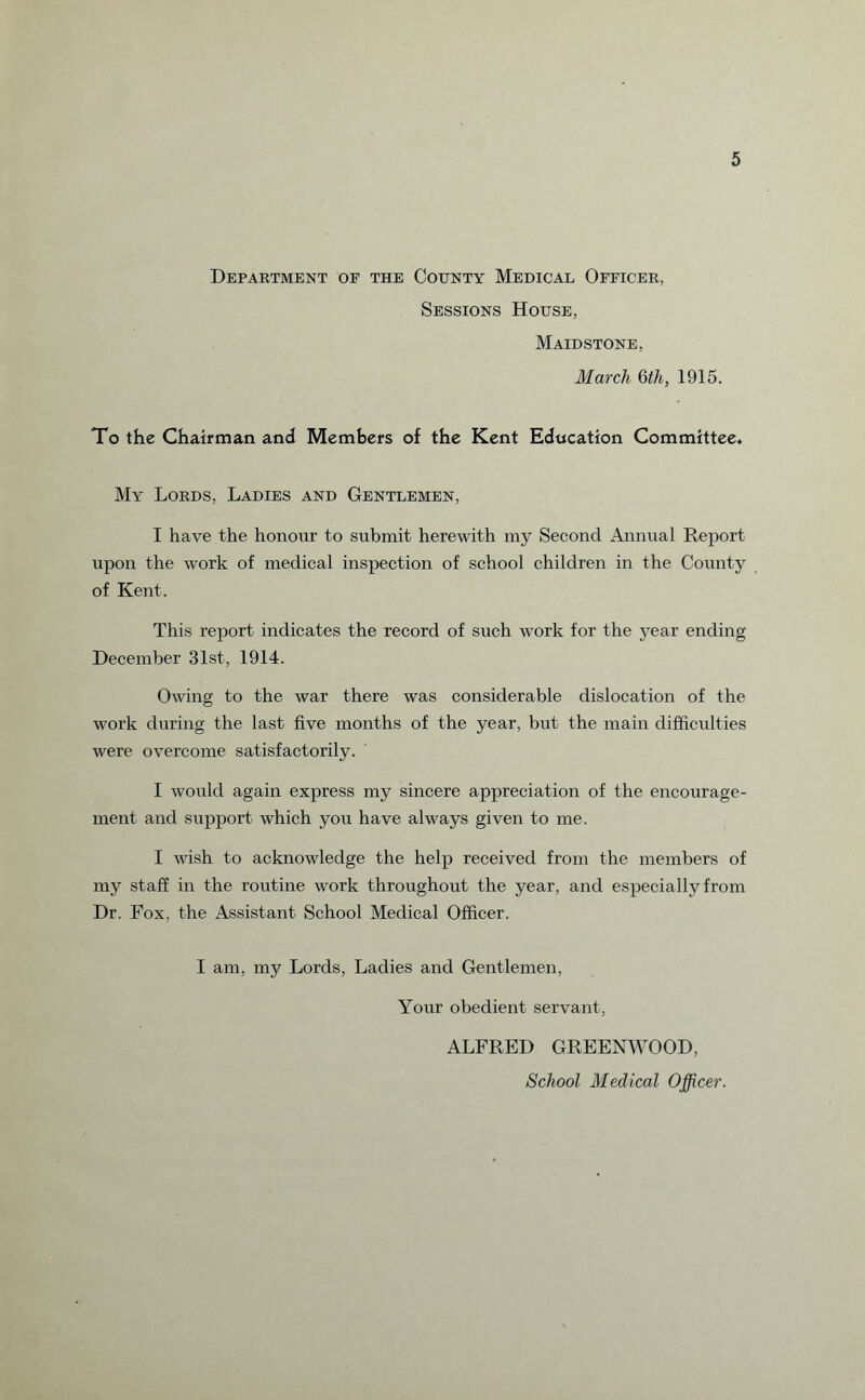 Department of the County Medical Officer, Sessions House, Maidstone, March 6th, 1915. To the Chairman and Members of the Kent Education Committee. My Lords, Ladies and Gentlemen, I have the honour to submit herewith my Second Annual Report upon the work of medical inspection of school children in the County of Kent. This report indicates the record of such work for the year ending December 31st, 1914. Owing to the war there was considerable dislocation of the work during the last five months of the year, but the main difficulties were overcome satisfactorily. I would again express my sincere appreciation of the encourage¬ ment and support which you have always given to me. I wish to acknowledge the help received from the members of my staff in the routine work throughout the year, and especially from Dr. Fox, the Assistant School Medical Officer. I am, my Lords, Ladies and Gentlemen, Your obedient servant, ALFRED GREENWOOD, School Medical Officer.