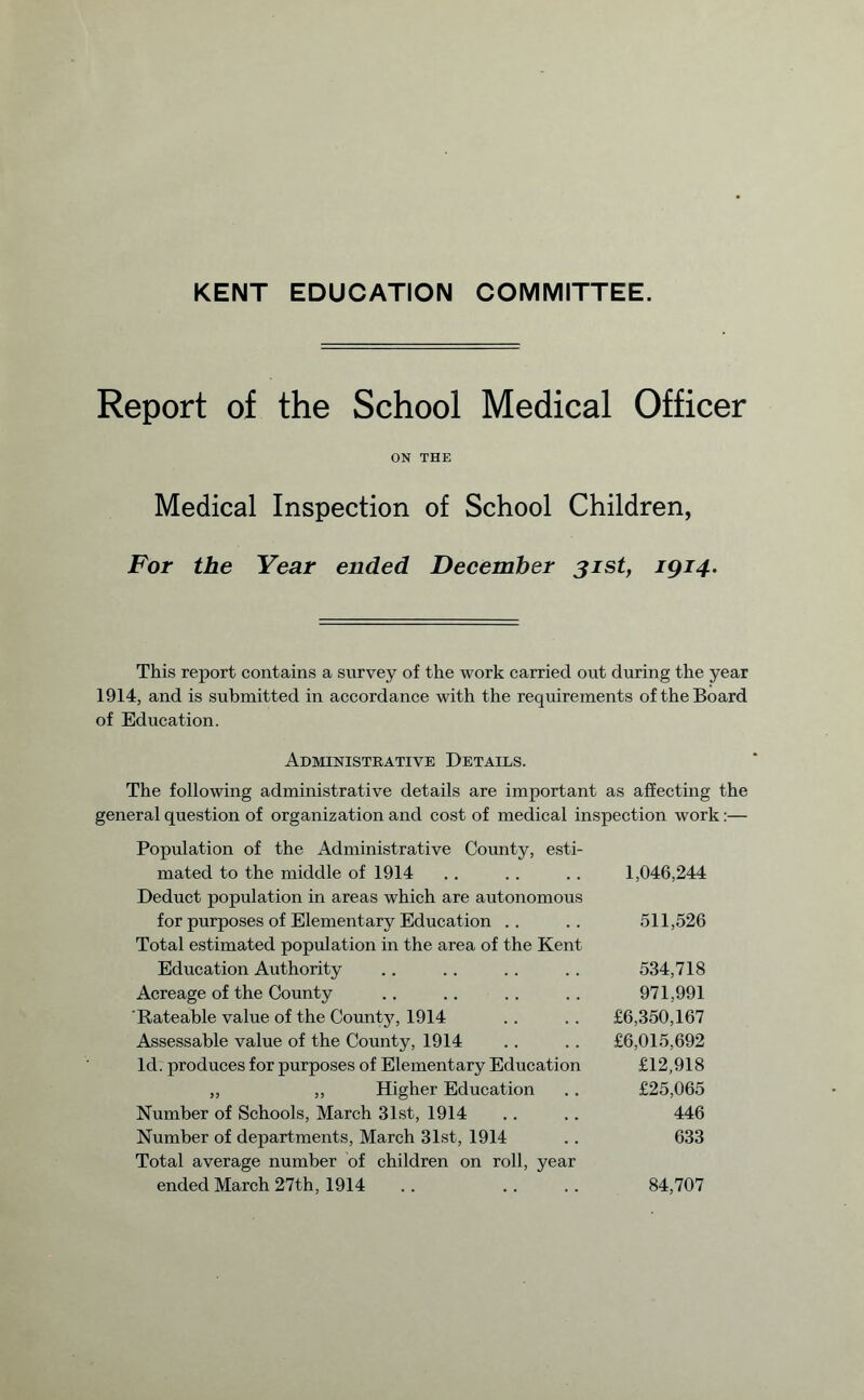 KENT EDUCATION COMMITTEE. Report of the School Medical Officer ON THE Medical Inspection of School Children, For the Year ended December 31st, 1914. This report contains a survey of the work carried out during the year 1914, and is submitted in accordance with the requirements of the Board of Education. Administrative Details. The following administrative details are important as affecting the general question of organization and cost of medical inspection work:— Population of the Administrative County, esti¬ mated to the middle of 1914 .. . . .. 1,046,244 Deduct population in areas which are autonomous for purposes of Elementary Education .. .. 511,526 Total estimated population in the area of the Kent Education Authority .. .. .. .. 534,718 Acreage of the County .. .. .. .. 971,991 Rateable value of the Countjq 1914 .. .. £6,350,167 Assessable value of the County, 1914 .. .. £6,015,692 Id. produces for purposes of Elementary Education £12,918 „ ,, Higher Education .. £25,065 Number of Schools, March 31st, 1914 .. .. 446 Number of departments, March 31st, 1914 .. 633 Total average number of children on roll, year ended March 27th, 1914 .. . . .. 84,707