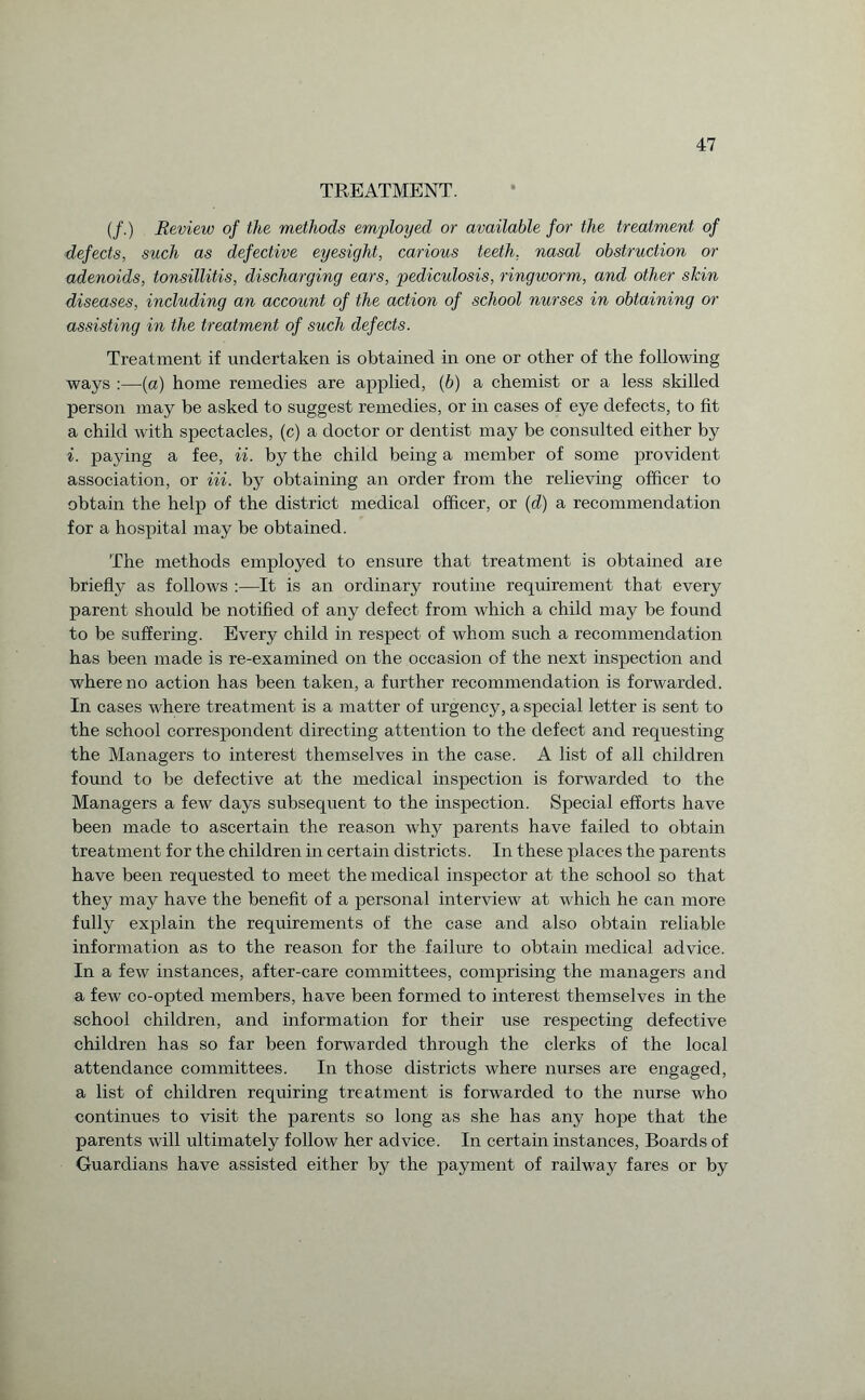 TREATMENT. (/.) Review of the methods employed or available for the treatment of defects, such as defective eyesight, carious teeth, nasal obstruction or adenoids, tonsillitis, discharging ears, pediculosis, ringworm, and other skin diseases, including an account of the action of school nurses in obtaining or assisting in the treatment of such defects. Treatment if undertaken is obtained in one or other of the following ways :—(a) home remedies are applied, (b) a chemist or a less skilled person may be asked to suggest remedies, or in cases of eye defects, to fit a child with spectacles, (c) a doctor or dentist may be consulted either by i. paying a fee, ii. by the child being a member of some provident association, or in. by obtaining an order from the relieving officer to obtain the help of the district medical officer, or (d) a recommendation for a hospital may be obtained. The methods employed to ensure that treatment is obtained aie briefly as follows :—It is an ordinary routine requirement that every parent should be notified of any defect from which a child may be found to be suffering. Every child in respect of whom such a recommendation has been made is re-examined on the occasion of the next inspection and where no action has been taken, a further recommendation is forwarded. In cases where treatment is a matter of urgency, a special letter is sent to the school correspondent directing attention to the defect and requesting the Managers to interest themselves in the case. A list of all children found to be defective at the medical inspection is forwarded to the Managers a few days subsequent to the inspection. Special efforts have been made to ascertain the reason why parents have failed to obtain treatment for the children in certain districts. In these places the parents have been requested to meet the medical inspector at the school so that they may have the benefit of a personal interview at which he can more fully explain the requirements of the case and also obtain reliable information as to the reason for the failure to obtain medical advice. In a few instances, after-care committees, comprising the managers and a few co-opted members, have been formed to interest themselves in the school children, and information for their use respecting defective children has so far been forwarded through the clerks of the local attendance committees. In those districts where nurses are engaged, a list of children requiring treatment is forwarded to the nurse who continues to visit the parents so long as she has any hope that the parents will ultimately follow her advice. In certain instances, Boards of Guardians have assisted either by the payment of railway fares or by