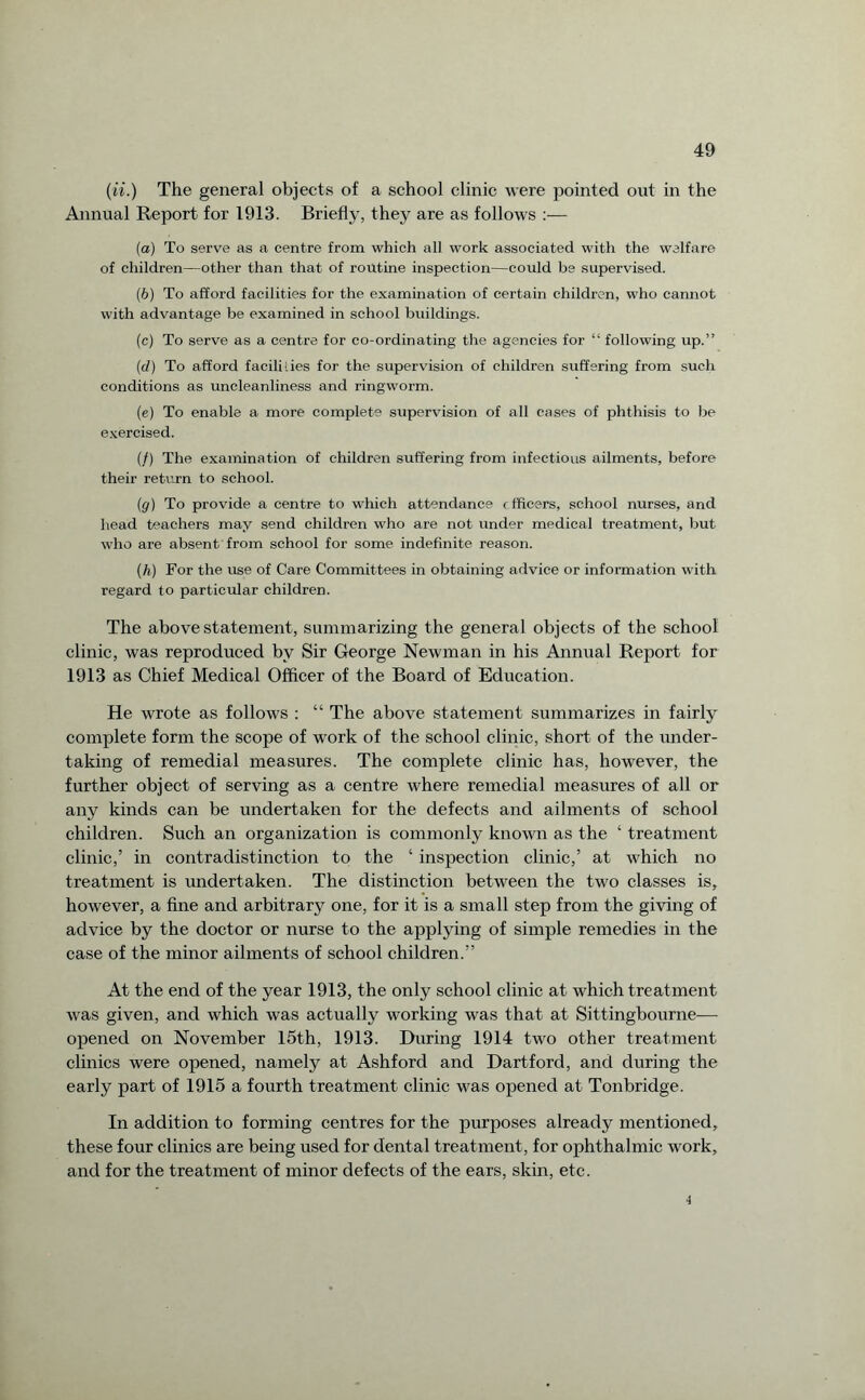 (u.) The general objects of a school clinic were pointed out in the Annual Report for 1913. Briefly, they are as follows :— (a) To serve as a centre from which all work associated with the welfare of children—other than that of routine inspection—could be supervised. (ib) To afford facilities for the examination of certain children, who cannot with advantage be examined in school buildings. (c) To serve as a centre for co-ordinating the agencies for “ following up.” (d) To afford facilities for the supervision of children suffering from such conditions as uncleanliness and ringworm. (e) To enable a more complete supervision of all cases of phthisis to be exercised. (/) The examination of children suffering from infectious ailments, before their return to school. (g) To provide a centre to which attendance < fficers, school nurses, and head teachers may send children who are not under medical treatment, but who are absent from school for some indefinite reason. (h) For the use of Care Committees in obtaining advice or information with regard to particular children. The above statement, summarizing the general objects of the school clinic, was reproduced by Sir George Newman in his Annual Report for 1913 as Chief Medical Officer of the Board of Education. He wrote as follows : “ The above statement summarizes in fairly complete form the scope of work of the school clinic, short of the under¬ taking of remedial measures. The complete clinic has, however, the further object of serving as a centre where remedial measures of all or any kinds can be undertaken for the defects and ailments of school children. Such an organization is commonly known as the ‘ treatment clinic,’ in contradistinction to the ‘ inspection clinic,’ at which no treatment is undertaken. The distinction between the two classes is, however, a fine and arbitrary one, for it is a small step from the giving of advice by the doctor or nurse to the applying of simple remedies in the case of the minor ailments of school children.” At the end of the year 1913, the only school clinic at which treatment was given, and which was actually working was that at Sittingbourne— opened on November 15th, 1913. During 1914 two other treatment clinics were opened, namely at Ashford and Dartford, and during the early part of 1915 a fourth treatment clinic was opened at Tonbridge. In addition to forming centres for the purposes already mentioned, these four clinics are being used for dental treatment, for ophthalmic work, and for the treatment of minor defects of the ears, skin, etc. 4