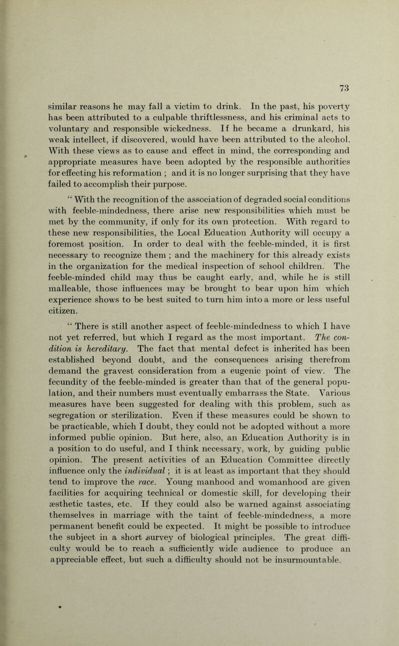 similar reasons he may fall a victim to drink. In the past, his poverty has been attributed to a culpable thriftlessness, and his criminal acts to voluntary and responsible wickedness. If he became a drunkard, his weak intellect, if discovered, would have been attributed to the alcohol. With these views as to cause and effect in mind, the corresponding and appropriate measures have been adopted by the responsible authorities for effecting his reformation ; and it is no longer surprising that they have failed to accomplish their purpose. “With the recognition of the association of degraded social conditions with feeble-mindedness, there arise new responsibilities which must be met by the community, if only for its own protection. With regard to these new responsibilities, the Local Education Authority will occupy a foremost position. In order to deal with the feeble-minded, it is first necessary to recognize them ; and the machinery for this already exists in the organization for the medical inspection of school children. The feeble-minded child may thus be caught early, and, while he is still malleable, those influences may be brought to bear upon him which experience shows to be best suited to turn him into a more or less useful citizen. “ There is still another aspect of feeble-mindedness to which I have not yet referred, but which I regard as the most important. The con¬ dition is hereditary. The fact that mental defect is inherited has been established beyond doubt, and the consequences arising therefrom demand the gravest consideration from a eugenic point of view. The fecundity of the feeble-minded is greater than that of the general popu¬ lation, and their numbers must eventually embarrass the State. Various measures have been suggested for dealing with this problem, such as segregation or sterilization. Even if these measures could be shown to be practicable, which I doubt, they could not be adopted without a more informed public opinion. But here, also, an Education Authority is in a position to do useful, and I think necessary, work, by guiding public opinion. The present activities of an Education Committee directly influence only the individual; it is at least as important that they should tend to improve the race. Young manhood and womanhood are given facilities for acquiring technical or domestic skill, for developing their aesthetic tastes, etc. If they could also be warned against associating themselves in marriage with the taint of feeble-mindedness, a more permanent benefit could be expected. It might be possible to introduce the subject in a short survey of biological principles. The great diffi¬ culty would be to reach a sufficiently wide audience to produce an appreciable effect, but such a difficulty should not be insurmountable.