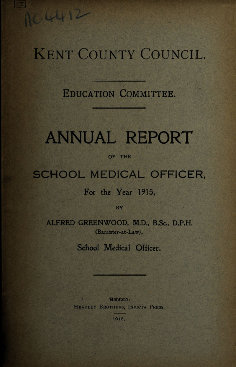 Education Committee. ANNUAL REPORT OF THE SCHOOL MEDICAL OFFICER, For the Year 1915, BY ALFRED GREENWOOD, M.D., B.Sc., D.P.H. (Bar t ister-at-Law), School Medical Officer. BsbforD: Headley Brothers. Invicta Press.