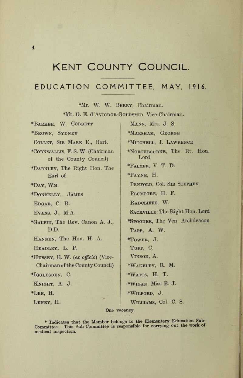 Kent County Council. EDUCATION COMMITTEE, MAY, 1916. *Mr. W. W. Berry, Chairman. *Mr. 0. E. d’AviGDOR-GoLDSMiD, Vice-Chairman. * Barker, W. Cobbett *Brown, Sydney Collet, Sir Mark E., Bart. *Cornwallis, F. S. W. (Chairman of the County Council) *Darnley, The Right Hon. The Earl of *Day, Wm. *Donnelly, James Edgar, C. B. Evans, J., M.A. *Galpin, The Rev. Canon A. J., D.D. Hannen, The Hon. H. A. Headley, L. P. *Hussey, E. W. (ex officio) (Vice- Chairman of the County Council) *Igglesden, C. Knight, A. J. ♦Lee, H. Leney, H. Mann, Mrs. J. S. *Marsham, George *Mitchell, J. Lawrence *Northbourne, The Rt. Hon. Lord *Palmer, V. T. D. *Payne, H. Penfold, Col. Sir Stephen Plttmptre, H. F. Radcliffe, W. Sackville, The Right Hon. Lord *Spooner, The Ven. Archdeacon Tapp, A. W. *Tower, J. Tuff, C. Vinson, A. *Wakeley, R. M. *Watts, H. T. *Wigan, Miss E. J. *WlLFORD, J. Williams, Col. C. S. One vacancy. * Indicates that the Member belongs to the Elementary Education Sub- Committee. This Sub-Committee is responsible for carrying out the work of medical inspection.