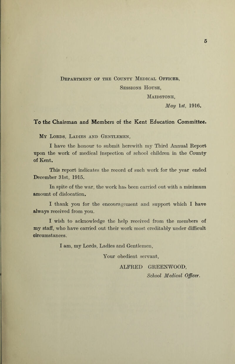 Department of the County Medical Officer, Sessions House, Maidstone, May ls£, 1916. To the Chairman and Members of the Kent Education Committee. My Lords, Ladies and Gentlemen, I have the honour to submit herewith my Third Annual Report upon the work of medical inspection of school children in the County of Kent. This report indicates the record of such work for the year ended December 31st, 1915. In spite of the war, the work has been carried out with a minimum amount of dislocation. I thank you for the encouragement and support which I have always received from you. I wish to acknowledge the help received from the members of my staff, who have carried out their work most creditably under difficult circumstances. I am, my Lords, Ladies and Gentlemen, Your obedient servant, ALFRED GREENWOOD, School Medical Officer.