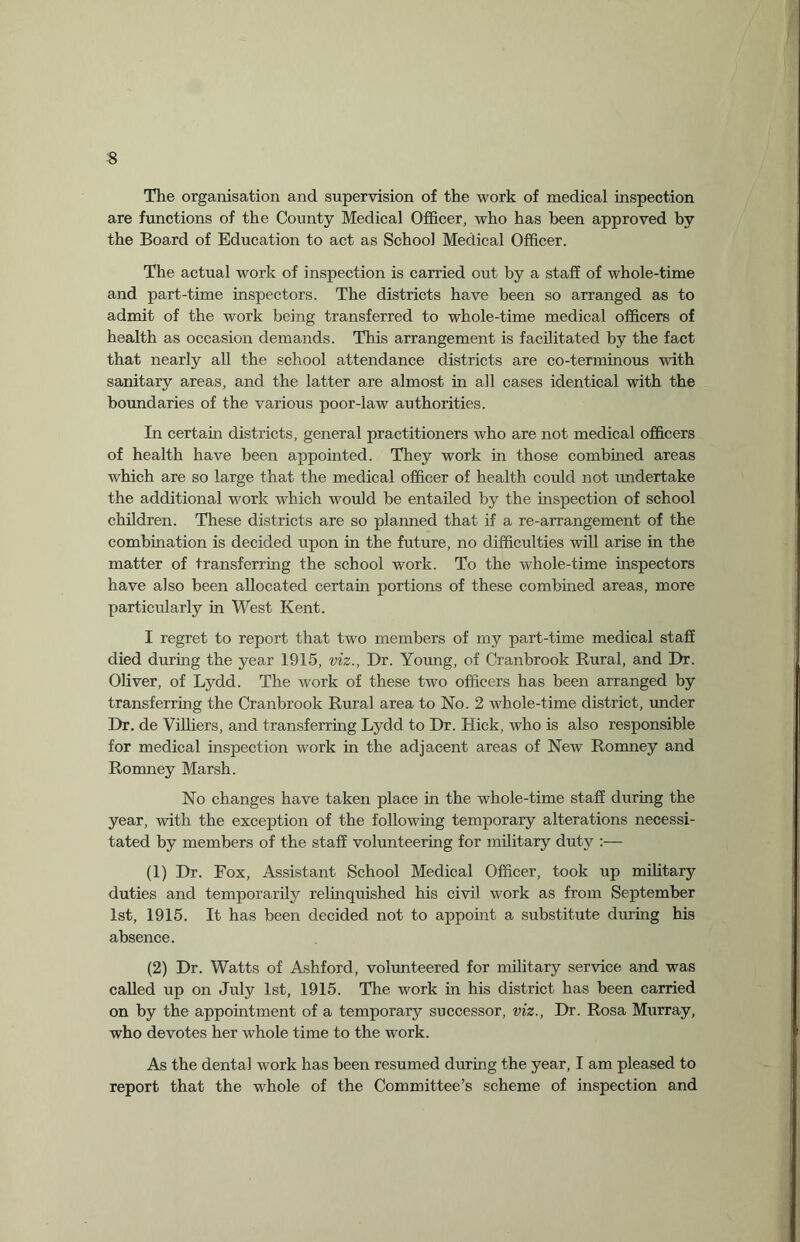 The organisation and supervision of the work of medical inspection are functions of the County Medical Officer, who has been approved by the Board of Education to act as School Medical Officer. The actual work of inspection is carried out by a staff of whole-time and part-time inspectors. The districts have been so arranged as to admit of the work being transferred to whole-time medical officers of health as occasion demands. This arrangement is facilitated by the fact that nearly all the school attendance districts are co-terminous with sanitary areas, and the latter are almost in all cases identical with the boundaries of the various poor-law authorities. In certain districts, general practitioners who are not medical officers of health have been appointed. They work in those combined areas which are so large that the medical officer of health could not undertake the additional work which would be entailed by the inspection of school children. These districts are so planned that if a re-arrangement of the combination is decided upon in the future, no difficulties will arise in the matter of transferring the school work. To the whole-time inspectors have also been allocated certain portions of these combined areas, more particularly in West Kent. I regret to report that two members of my part-time medical staff died during the year 1915, viz., Dr. Young, of Cranbrook Rural, and Dr. Oliver, of Lydd. The work of these two officers has been arranged by transferring the Cranbrook Rural area to No. 2 whole-time district, under Dr. de Villiers, and transferring Lydd to Dr. Hick, who is also responsible for medical inspection work in the adjacent areas of New Romney and Romney Marsh. No changes have taken place in the whole-time staff during the year, with the exception of the following temporary alterations necessi¬ tated by members of the staff volunteering for military duty (1) Dr. Fox, Assistant School Medical Officer, took up military duties and temporarily relinquished his civil work as from September 1st, 1915. It has been decided not to appoint a substitute during his absence. (2) Dr. Watts of Ashford, volunteered for military service and was called up on July 1st, 1915. The work in his district has been carried on by the appointment of a temporary successor, viz., Dr. Rosa Murray, who devotes her whole time to the work. As the dental work has been resumed during the year, I am pleased to report that the whole of the Committee’s scheme of inspection and