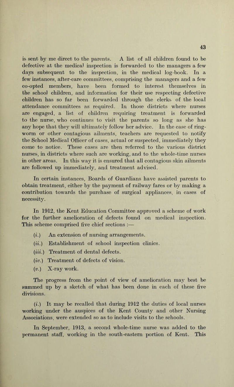 is sent by me direct to the parents. A list of all children found to be defective at the medical inspection is forwarded to the managers a few days subsequent to the inspection, in the medical log-book. In a few instances, after-care committees, comprising the managers and a few co-opted members, have been formed to interest themselves in the school children, and information for their use respecting defective children has so far been forwarded through the clerks of the local attendance committees as required. In those districts where nurses are engaged, a list of children requiring treatment is forwarded to the nurse, who continues to visit the parents so long as she has any hope that they will ultimately follow her advice. In the case of ring¬ worm or other contagious ailments, teachers are requested to notify the School Medical Officer of cases, actual or suspected, immediately they come to notice. These cases are then referred to the various district nurses, in districts where such are working, and to the whole-time nurses in other areas. In this way it is ensured that all contagious skin ailments are followed up immediately, and treatment advised. In certain instances, Boards of Guardians have assisted parents to obtain treatment, either by the payment of railway fares or by making a contribution towards the purchase of surgical appliances, in cases of necessity. In 1912, the Kent Education Committee approved a scheme of work for the further amelioration of defects found on medical inspection. This scheme comprised five chief sections :— (i.) An extension of nursing arrangements. (ii.) Establishment of school inspection clinics. (Hi.) Treatment of dental defects. (•iv.) Treatment of defects of vision. (v.) X-ray work. The progress from the point of view of amelioration may best be summed up by a sketch of what has been done in each of these five divisions. (i.) It may be recalled that during 1912 the duties of local nurses working under the auspices of the Kent County and other Nursing Associations, were extended so as to include visits to the schools. In September, 1913, a second whole-time nurse was added to the permanent staff, working in the south-eastern portion of Kent. This