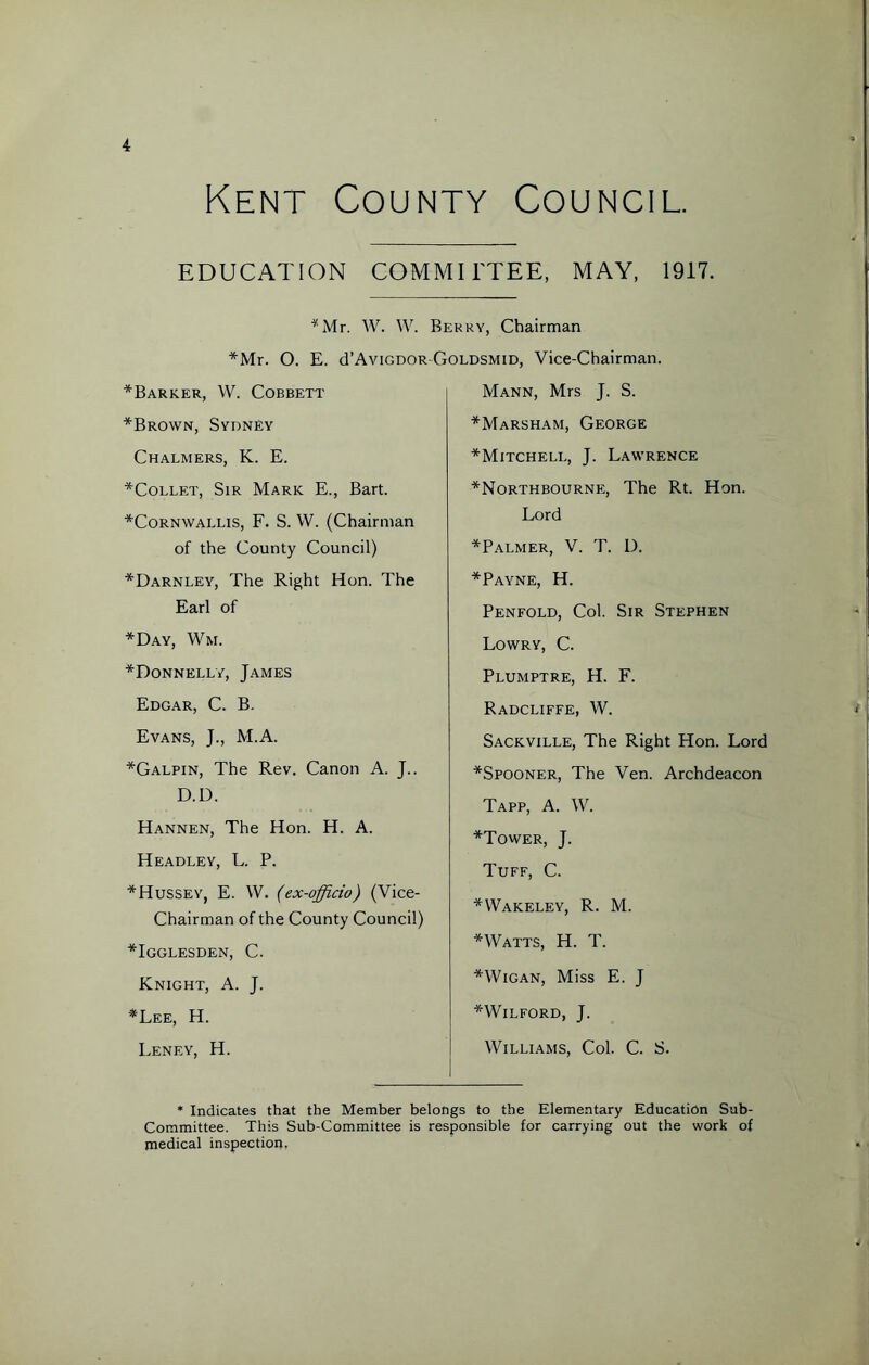 Kent County Council. EDUCATION COMMITTEE, MAY, 1917. CMr. W. W. Berry, Chairman *Mr. O. E. cTAvigdor-Goldsmid, Vice-Chairman. *Barker, W. Cobbett *Brown, Sydney Chalmers, K. E. *Collet, Sir Mark E., Bart. *Cornwallis, F. S. W. (Chairman of the County Council) *Darnley, The Right Hon. The Earl of *Day, Wm. *Donnelly, James Edgar, C. B. Evans, J., M.A. *Galpin, The Rev. Canon A. J.. D.D. Hannen, The Hon. H. A. Headley, L. P. *Hussey, E. W. (ex-officio) (Vice- Chairman of the County Council) *Igglesden, C. Knight, A. J. *Lee, H. Leney, H. Mann, Mrs J. S. *Marsham, George *Mitchell, J. Lawrence *Northbourne, The Rt. Hon. Lord *Palmer, V. T. IX *Payne, H. Penfold, Col. Sir Stephen Lowry, C. Plumptre, H. F. Radcliffe, W. Sackville, The Right Hon. Lord *Spooner, The Ven. Archdeacon Tapp, A. W. *Tower, J. Tuff, C. *Wakeley, R. M. *Watts, H. T. * Wigan, Miss E. J *WILFORD, J. Williams, Col. C. S. * Indicates that the Member belongs to the Elementary Education Sub- Committee. This Sub-Committee is responsible for carrying out the work of medical inspection.