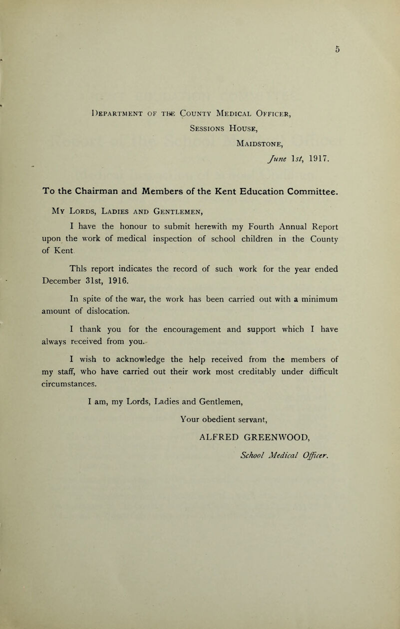 Department of the County Medical Officer, Sessions House, Maidstone, June Ast, 1917. To the Chairman and Members of the Kent Education Committee. My Lords, Ladies and Gentlemen, I have the honour to submit herewith my Fourth Annual Report upon the work of medical inspection of school children in the County of Kent This report indicates the record of such work for the year ended December 31st, 1916. In spite of the war, the work has been carried out with a minimum amount of dislocation. I thank you for the encouragement and support which I have always received from you. I wish to acknowledge the help received from the members of my staff, who have carried out their work most creditably under difficult circumstances. I am, my Lords, Ladies and Gentlemen, Your obedient servant, ALFRED GREENWOOD, School Medical Officer.