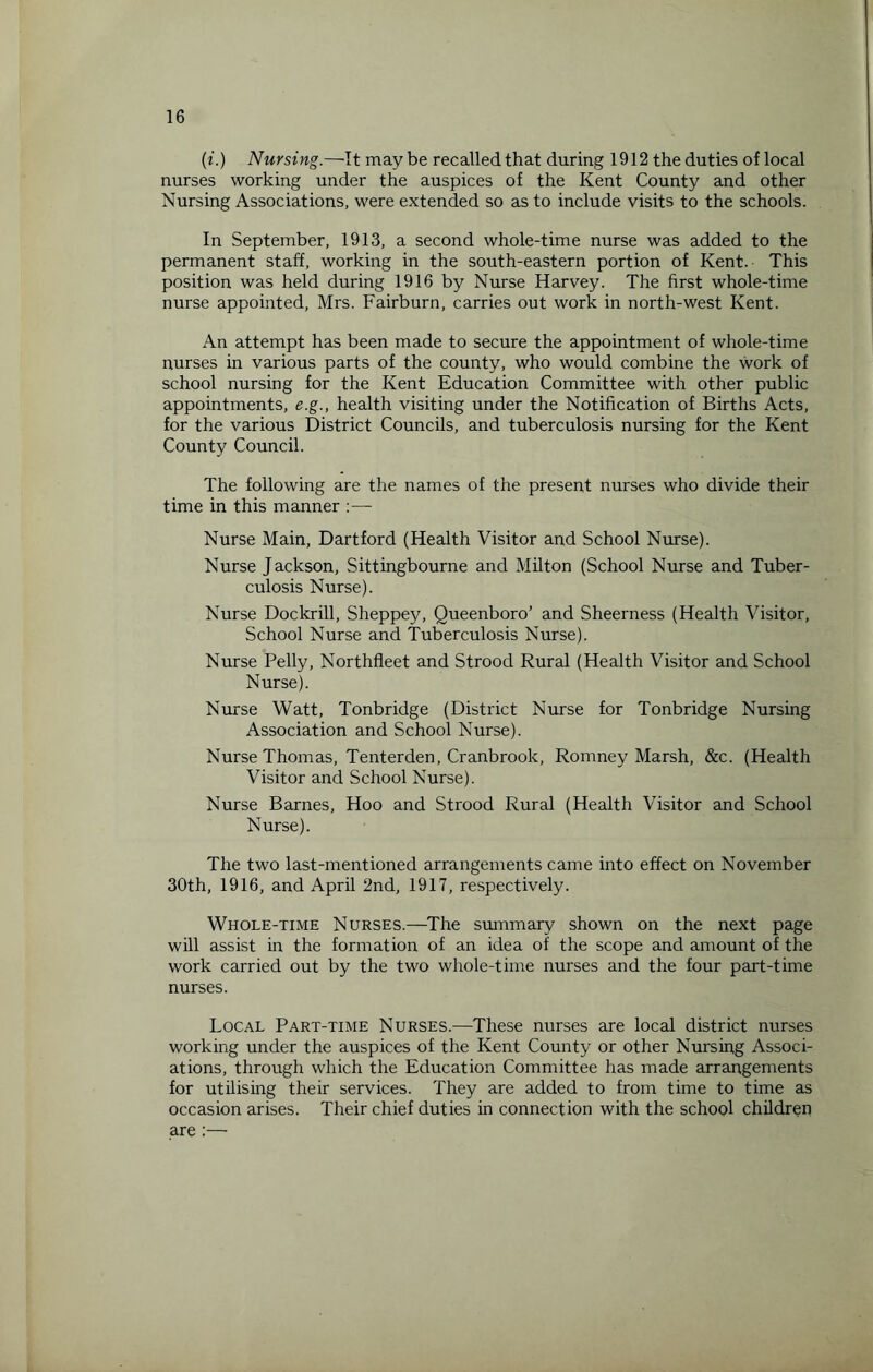 (i.) Nursing.—It maybe recalled that during 1912 the duties of local nurses working under the auspices of the Kent County and other Nursing Associations, were extended so as to include visits to the schools. In September, 1913, a second whole-time nurse was added to the permanent staff, working in the south-eastern portion of Kent. This position was held during 1916 by Nurse Harvey. The first whole-time nurse appointed, Mrs. Fairburn, carries out work in north-west Kent. An attempt has been made to secure the appointment of whole-time nurses in various parts of the county, who would combine the work of school nursing for the Kent Education Committee with other public appointments, e.g., health visiting under the Notification of Births Acts, for the various District Councils, and tuberculosis nursing for the Kent County Council. The following are the names of the present nurses who divide their time in this manner Nurse Main, Dartford (Health Visitor and School Nurse). Nurse Jackson, Sittingbourne and Milton (School Nurse and Tuber¬ culosis Nurse). Nurse Dockrill, Sheppey, Queenboro’ and Sheerness (Health Visitor, School Nurse and Tuberculosis Nurse). Nurse Pelly, Northfleet and Strood Rural (Health Visitor and School Nurse). Nurse Watt, Tonbridge (District Nurse for Tonbridge Nursing Association and School Nurse). Nurse Thomas, Tenterden, Cranbrook, Romney Marsh, &c. (Health Visitor and School Nurse). Nurse Barnes, Hoo and Strood Rural (Health Visitor and School Nurse). The two last-mentioned arrangements came into effect on November 30th, 1916, and April 2nd, 1917, respectively. Whole-time Nurses.—The summary shown on the next page will assist in the formation of an idea of the scope and amount of the work carried out by the two whole-time nurses and the four part-time nurses. Local Part-time Nurses.—These nurses are local district nurses working under the auspices of the Kent County or other Nursing Associ¬ ations, through which the Education Committee has made arrangements for utilising their services. They are added to from time to time as occasion arises. Their chief duties in connection with the school children are :—